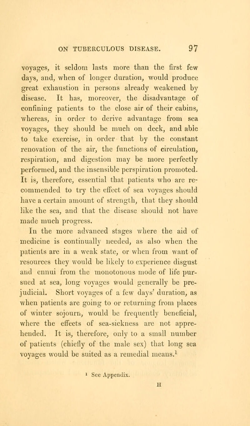 voyages, it seldom lasts more than the first few days, and, when of longer duration, would produce great exhaustion in persons already weakened by disease. It has, moreover, the disadvantage of confining patients to the close air of their cabins, whereas, in order to derive advantage from sea voyages, they should be much on deck, and able to take exercise, in order that by the constant renovation of the air, the functions of circulation, respiration, and digestion may be more perfectly performed, and the insensible perspiration promoted. It is, therefore, essential that patients who are re- commended to try the effect of sea voyages should have a certain amount of strength, that they should like the sea, and that the disease should not have made much progress. In the more advanced stages where the aid of medicine is continually needed, as also when the patients are in a weak state, or when from want of resources they would be likely to experience disgust and ennui from the monotonous mode of life pur- sued at sea, long voyages would generally be pre- judicial. Short voyages of a few days' duration, as when patients are going to or returning from places of winter sojourn, would be frequently beneficial, where the effects of sea-sickness are not appre- hended. It is, therefore, only to a small number of patients (chiefly of the male sex) that long sea voyages would be suited as a remedial means.1 1 See Appendix.