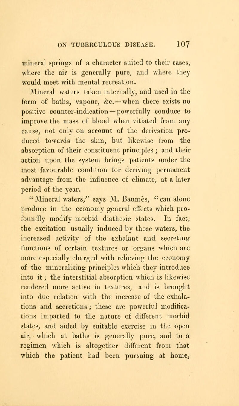 mineral springs of a character suited to their cases, where the air is generally pure, and where they would meet with mental recreation. Mineral waters taken internally, and used in the form of baths, vapour, &c. — when there exists no positive counter-indication —powerfully conduce to improve the mass of blood when vitiated from any cause, not only on account of the derivation pro- duced towards the skin, but likewise from the absorption of their constituent principles; and their action upon the system brings patients under the most favourable condition for deriving permanent advantage from the influence of climate, at a later period of the year.  Mineral waters/' says M. Baumes,  can alone produce in the economy general effects which pro- foundly modify morbid diathesic states. In fact, the excitation usually induced by those waters, the increased activity of the exhalant and secreting functions of certain textures or organs which are more especially charged with relieving the economy of the mineralizing principles which they introduce into it; the interstitial absorption which is likewise rendered more active in textures, and is brought into due relation with the increase of the exhala- tions and secretions ; these are powerful modifica- tions imparted to the nature of different morbid states, and aided by suitable exercise in the open air, which at baths is generally pure, and to a regimen which is altogether different from that which the patient had been pursuing at home,