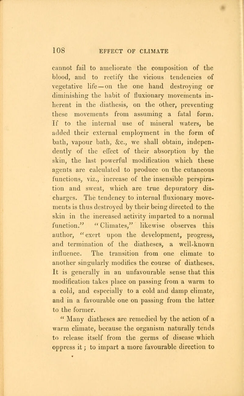 cannot fail to ameliorate the composition of the blood, and to rectify the vicious tendencies of vegetative life —on the one hand destroying or diminishing the habit of fluxionary movements in- herent in the diathesis, on the other, preventing these movements from assuming a fatal form. If to the internal use of mineral waters, be added their external employment in the form of bath, vapour bath, &c, we shall obtain, indepen- dently of the effect of their absorption by the skin, the last powerful modification which these agents are calculated to produce on the cutaneous functions, viz., increase of the insensible perspira- tion and sweat, which are true depuratory dis- charges. The tendency to internal fluxionaiy move- ments is thus destroyed by their being directed to the skin in the increased activity imparted to a normal function/''  Climates, likewise observes this author, exert upon the development, progress, and termination of the diatheses, a well-known influence. The transition from one climate to another singularly modifies the course of diatheses. It is generally in an unfavourable sense that this modification takes place on passing from a warm to a cold, and especially to a cold and damp climate, and in a favourable one on passing from the latter to the former.  Many diatheses are remedied by the action of a warm climate, because the organism naturally tends to release itself from the germs of disease which oppress it; to impart a more favourable direction to