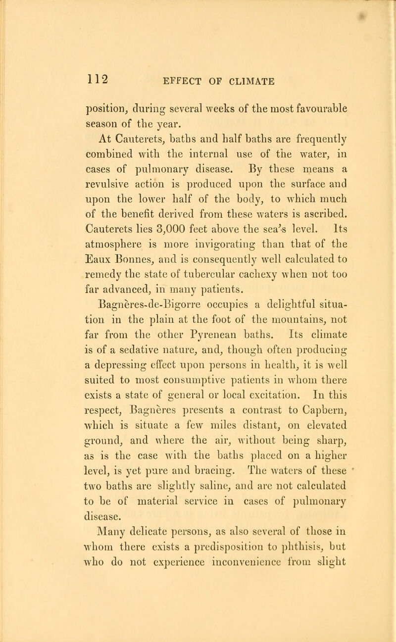 position, during several weeks of the most favourable season of the year. At Cauterets, baths and half baths are frequently combined with the internal use of the water, in cases of pulmonary disease. By these means a revulsive action is produced upon the surface and upon the lower half of the body, to wThich much of the benefit derived from these waters is ascribed. Cauterets lies 3,000 feet above the sea's level. Its atmosphere is more invigorating than that of the Eaux Bonnes, and is consequently well calculated to remedy the state of tubercular cachexy when not too far advanced, in many patients. Bagneres-de-Bigorre occupies a delightful situa- tion in the plain at the foot of the mountains, not far from the other Pyrenean baths. Its climate is of a sedative nature, and, though often producing a depressing effect upon persons in health, it is well suited to most consumptive patients in whom there exists a state of general or local excitation. In this respect, Bagneres presents a contrast to Capbern, which is situate a few miles distant, on elevated ground, and where the air, without being sharp, as is the case with the baths placed on a higher level, is yet pure and bracing. The waters of these two baths are slightly saline, and are not calculated to be of material service in cases of pulmonary disease. Many delicate persons, as also several of those in whom there exists a predisposition to phthisis, but who do not experience inconvenience from slight