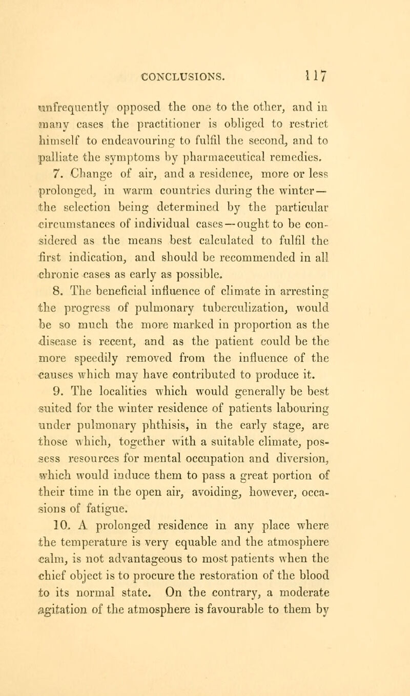 infrequently opposed the one to the other, and in many cases the practitioner is obliged to restrict himself to endeavouring to fulfil the second, and to palliate the symptoms by pharmaceutical remedies. 7. Change of air, and a residence, more or less prolonged, in warm countries during the winter — the selection being determined by the particular circumstances of individual cases —ought to be con- sidered as the means best calculated to fulfil the first indication, and should be recommended in all chronic cases as early as possible. 8. The beneficial influence of climate in arresting the progress of pulmonary tuberculization, would be so much the more marked in proportion as the disease is recent, and as the patient could be the more speedily removed from the influence of the causes which may have contributed to produce it. 9. The localities which would generally be best suited for the winter residence of patients labouring under pulmonary phthisis, in the early stage, are those which, together with a suitable climate, pos- sess resources for mental occupation and diversion, which would induce them to pass a great portion of their time in the open air, avoiding, however, occa- sions of fatigue. 10. A prolonged residence in any place where the temperature is very equable and the atmosphere calm, is not advantageous to most patients when the chief object is to procure the restoration of the blood to its normal state. On the contrary, a moderate agitation of the atmosphere is favourable to them by