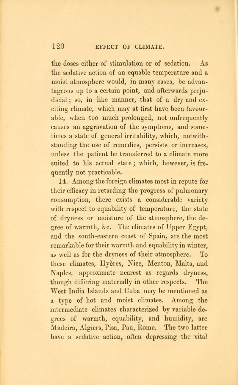 the doses either of stimulation or of sedation. As the sedative action of an equable temperature and a moist atmosphere would, in many cases, be advan- tageous up to a certain point, and afterwards preju- dicial ; so, in like manner, that of a dry and ex- citing climate, which may at first have been favour- able, when too much prolonged, not unfrequently causes an aggravation of the symptoms, and some- times a state of general irritability, which, notwith- standing the use of remedies, persists or increases, unless the patient be transferred to a climate more suited to his actual state; which, however, is fre- quently not practicable. 14. Among the foreign climates most in repute for their efficacy in retarding the progress of pulmonary consumption, there exists a considerable variety with respect to equability of temperature, the state of dryness or moisture of the atmosphere, the de- gree of warmth, &c. The climates of Upper Egypt, and the south-eastern coast of Spain, are the most remarkable for their warmth and equability in winter, as well as for the dryness of their atmosphere. To these climates, Hyeres, Nice, Menton, Malta, and Naples, approximate nearest as regards dryness, though differing materially in other respects. The West India Islands and Cuba may be mentioned as a type of hot and moist climates. Among the intermediate climates characterized by variable de- grees of warmth, equability, and humidity, are Madeira, Algiers, Pisa, Pau, Rome. The two latter have a sedative action, often depressing the vital