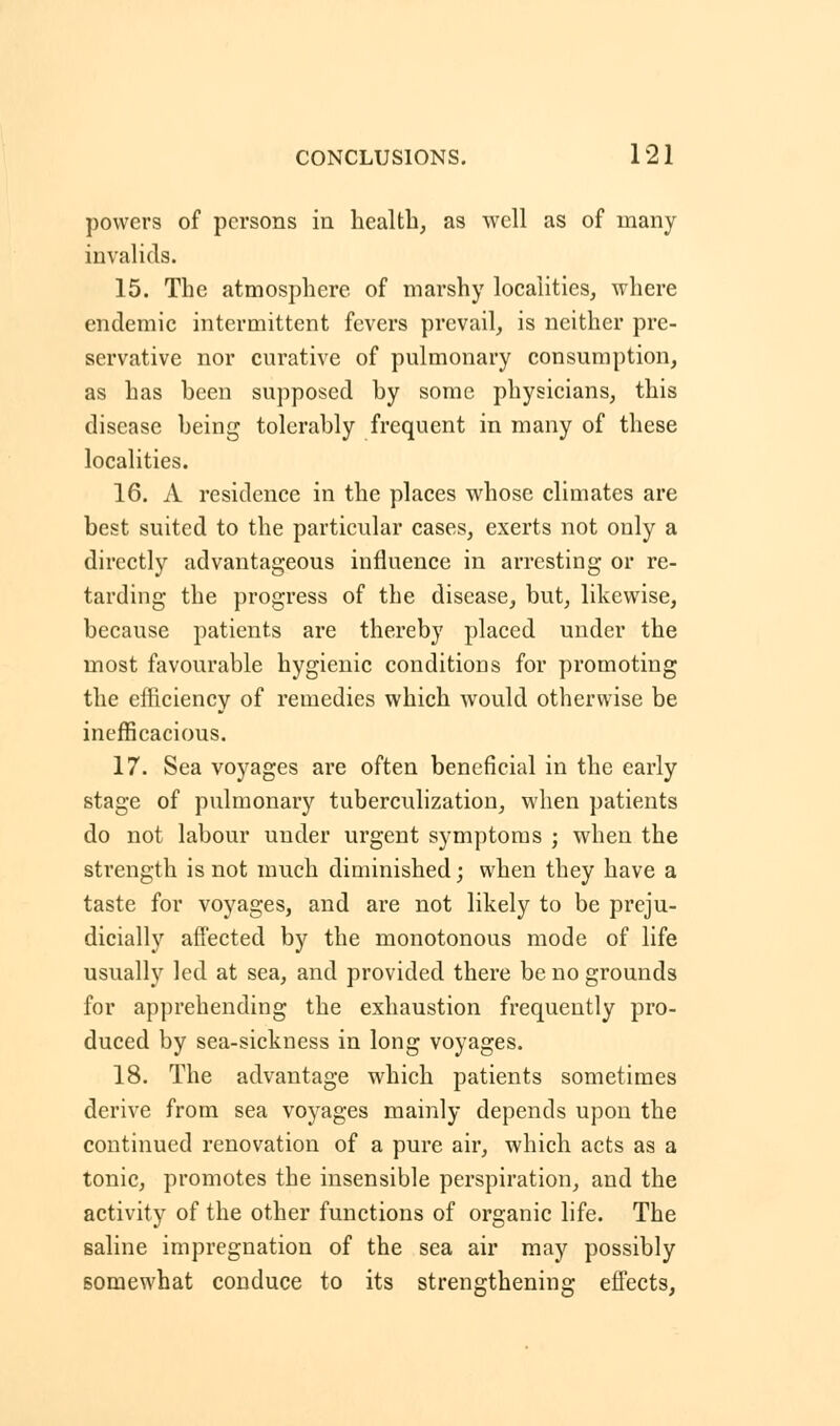 powers of persons in health, as well as of many invalids. 15. The atmosphere of marshy localities, where endemic intermittent fevers prevail, is neither pre- servative nor curative of pulmonary consumption, as has been supposed by some physicians, this disease being tolerably frequent in many of these localities. 16. A residence in the places whose climates are best suited to the particular cases, exerts not only a directly advantageous influence in arresting or re- tarding the progress of the disease, but, likewise, because patients are thereby placed under the most favourable hygienic conditions for promoting the efficiency of remedies which would otherwise be inefficacious. 17. Sea voyages are often beneficial in the early stage of pulmonary tuberculization, when patients do not labour under urgent symptoms ; when the strength is not much diminished; when they have a taste for voyages, and are not likely to be preju- dicially affected by the monotonous mode of life usually led at sea, and provided there be no grounds for apprehending the exhaustion frequently pro- duced by sea-sickness in long voyages. 18. The advantage which patients sometimes derive from sea voyages mainly depends upon the continued renovation of a pure air, which acts as a tonic, promotes the insensible perspiration, and the activity of the other functions of organic life. The saline impregnation of the sea air may possibly Bomewhat conduce to its strengthening effects,