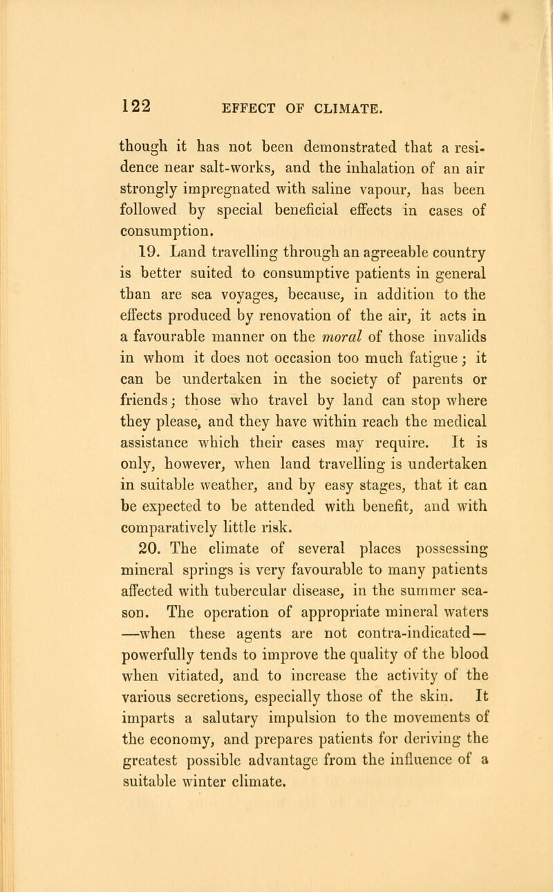 though it has not been demonstrated that a resi- dence near salt-works, and the inhalation of an air strongly impregnated with saline vapour, has been followed by special beneficial effects in cases of consumption. 19. Land travelling through an agreeable country is better suited to consumptive patients in general than are sea voyages, because, in addition to the effects produced by renovation of the air, it acts in a favourable manner on the moral of those invalids in whom it does not occasion too much fatigue; it can be undertaken in the society of parents or friends; those who travel by land can stop where they please, and they have within reach the medical assistance which their cases may require. It is only, however, when land travelling is undertaken in suitable weather, and by easy stages, that it can be expected to be attended with benefit, and with comparatively little risk. 20. The climate of several places possessing mineral springs is very favourable to many patients affected with tubercular disease, in the summer sea- son. The operation of appropriate mineral waters —when these agents are not contra-indicated — powerfully tends to improve the quality of the blood when vitiated, and to increase the activity of the various secretions, especially those of the skin. It imparts a salutary impulsion to the movements of the economy, and prepares patients for deriving the greatest possible advantage from the influence of a suitable winter climate.