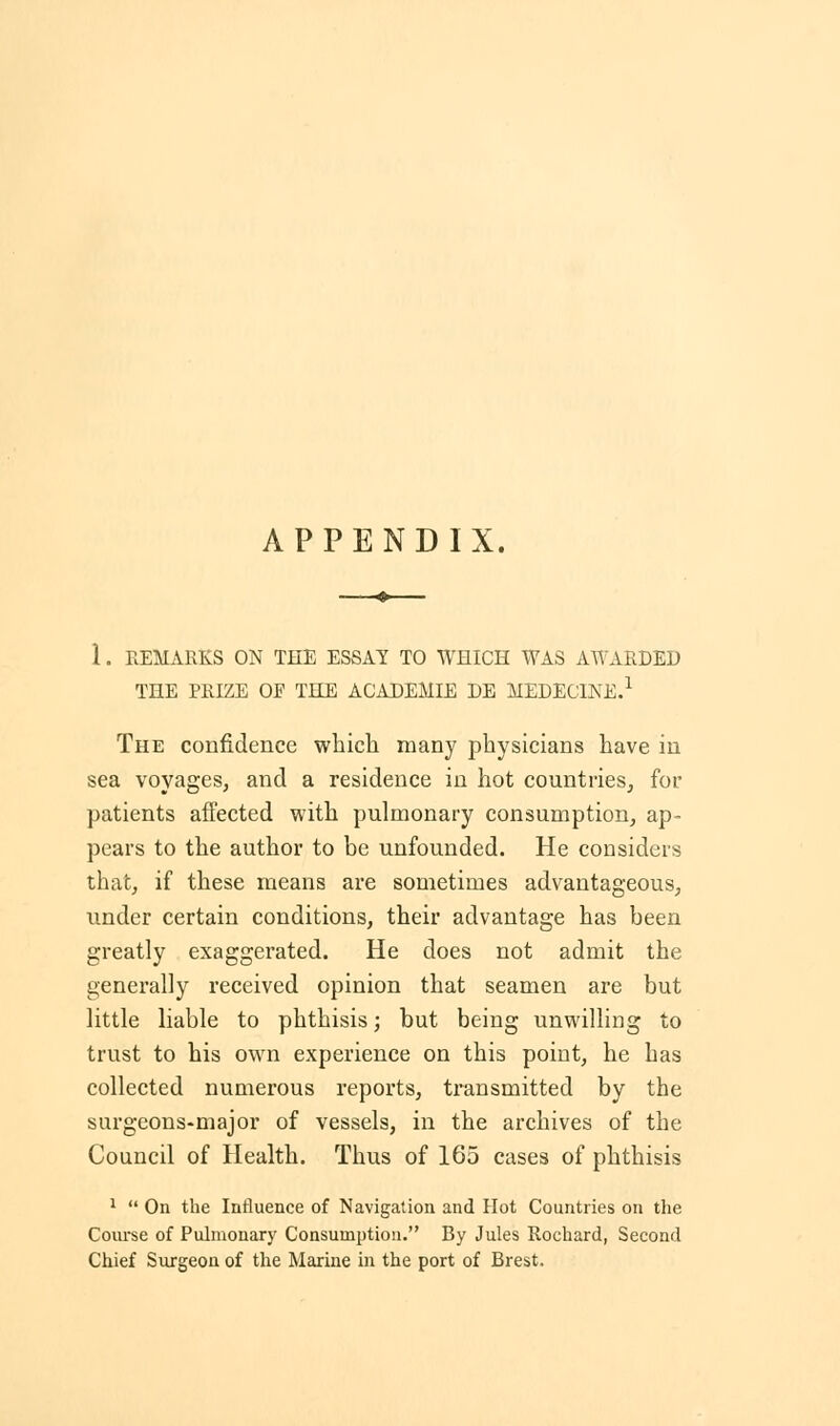 1. REMARKS ON THE ESSAY TO WHICH WAS AWARDED THE PRIZE OF THE ACADEMIE DE MEDEC1NE.1 The confidence which many physicians have in sea voyages, and a residence in hot countries, for patients affected with pulmonary consumption, ap- pears to the author to be unfounded. He considers that, if these means are sometimes advantageous, under certain conditions, their advantage has been greatly exaggerated. He does not admit the generally received opinion that seamen are but little liable to phthisis; but being unwilling to trust to his own experience on this point, he has collected numerous reports, transmitted by the surgeons-major of vessels, in the archives of the Council of Health. Thus of 165 cases of phthisis 1  On the Influence of Navigation and Hot Countries on the Course of Pulmonary Consumption. By Jules Rochard, Second Chief Surgeon of the Marine in the port of Brest.