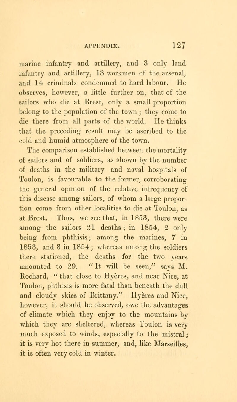 marine infantry and artillery, and 3 only land infantry and artillery, 13 workmen of the arsenal, and 14 criminals condemned to hard labour. He observes, however, a little further on, that of the sailors who die at Brest, only a small proportion belong to the population of the town ; they come to die there from all parts of the world, lie thinks that the preceding result may be ascribed to the cold and humid atmosphere of the town. The comparison established between the mortality of sailors and of soldiers, as shown by the number of deaths in the military and naval hospitals of Toulon, is favourable to the former, corroborating the general opinion of the relative infrequency of this disease among sailors, of whom a large propor- tion come from other localities to die at Toulon, as at Brest. Thus, we see that, in 1853, there were among the sailors 21 deaths; in 1854, 2 only being from phthisis; among the marines, 7 in 1853, and 3 in 1854; whereas among the soldiers there stationed, the deaths for the two years amounted to 29.  It will be seen/' says M. Rochard,  that close to Hyeres, and near Nice, at Toulon, phthisis is more fatal than beneath the dull and cloudy skies of Brittany. Hyeres and Nice, however, it should be observed, owe the advantages of climate which they enjoy to the mountains by which they are sheltered, whereas Toulon is very much exposed to winds, especially to the mistral; it is very hot there in summer, and, like Marseilles, it is often very cold in winter.