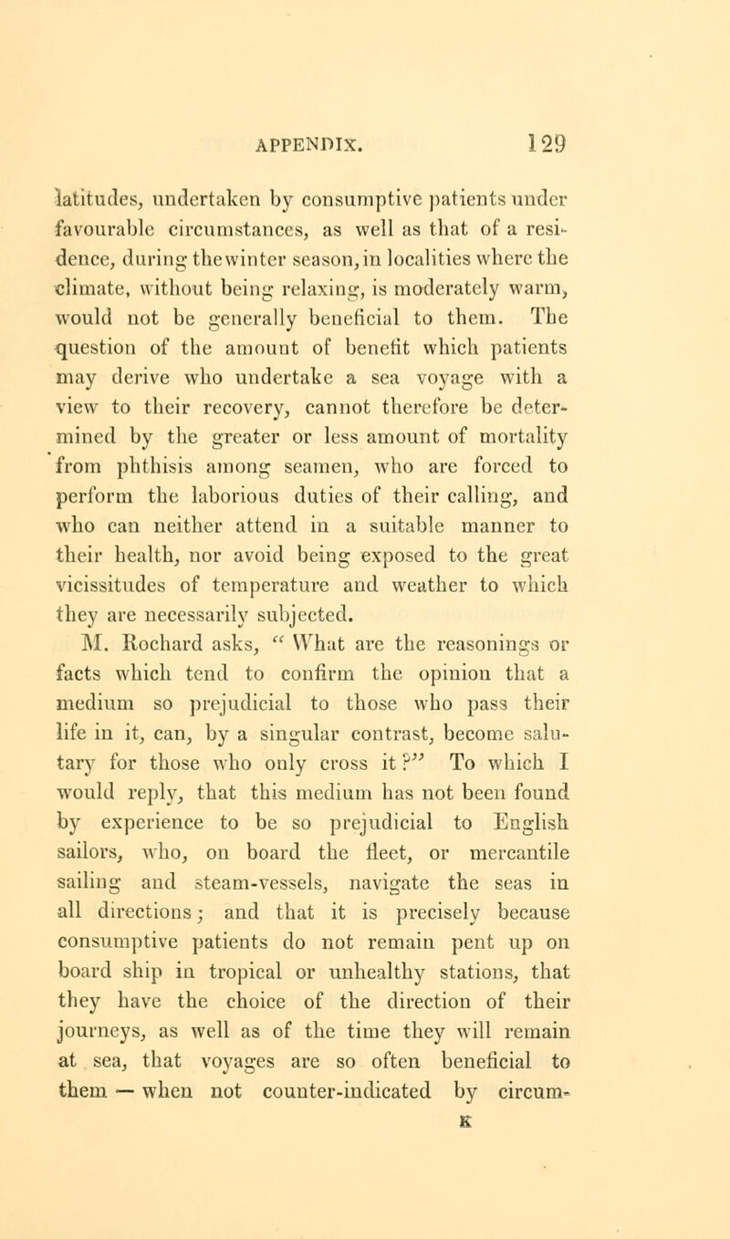 latitudes, undertaken by consumptive patients under favourable circumstances, as well as that of a resi- dence, during the winter season, in localities where the climate, without being relaxing, is moderately warm, would not be generally beneficial to them. The question of the amount of benefit which patients may derive who undertake a sea voyage with a view to their recovery, cannot therefore be deter- mined by the greater or less amount of mortality from phthisis among seamen, who are forced to perform the laborious duties of their calling, and who can neither attend in a suitable manner to their health, nor avoid being exposed to the great vicissitudes of temperature and weather to which they are necessarily subjected. M. Rochard asks,  What are the reasonings or facts which tend to confirm the opinion that a medium so prejudicial to those who pass their life in it, can, by a singular contrast, become salu- tary for those who only cross it ? To which I would reply, that this medium has not been found by experience to be so prejudicial to English sailors, who, on board the fleet, or mercantile sailing and steam-vessels, navigate the seas in all directions; and that it is precisely because consumptive patients do not remain pent up on board ship in tropical or unhealthy stations, that they have the choice of the direction of their journeys, as well as of the time they will remain at sea, that voyages are so often beneficial to them — when not counter-indicated by circum- s