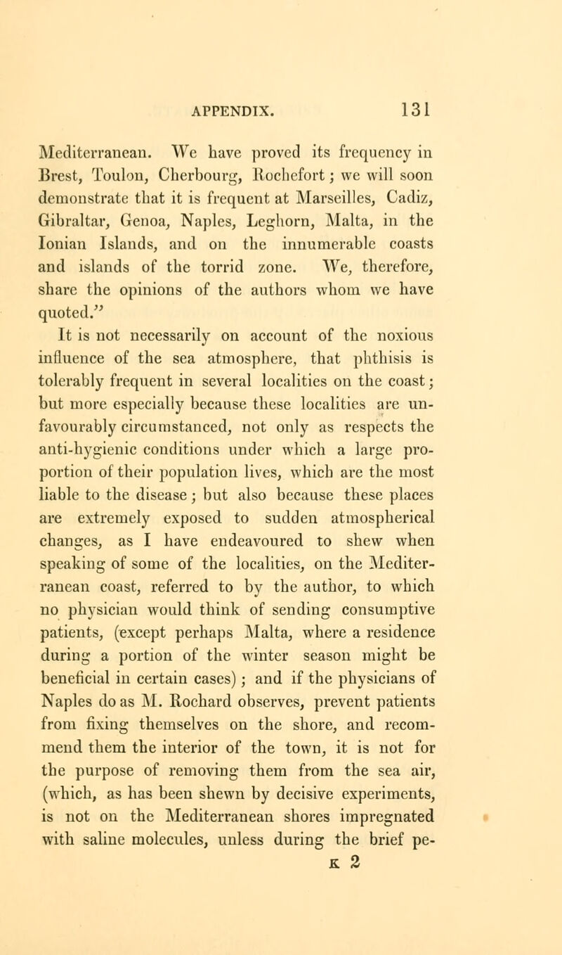 ArPENDIX. 1 3 1 Mediterranean. We have proved its frequency in Brest, Toulon, Cherbourg, Rochefort; we will soon demonstrate that it is frequent at Marseilles, Cadiz, Gibraltar, Genoa, Naples, Leghorn, Malta, in the Ionian Islands, and on the innumerable coasts and islands of the torrid zone. We, therefore, share the opinions of the authors whom we have quoted. It is not necessarily on account of the noxious influence of the sea atmosphere, that phthisis is tolerably frequent in several localities on the coast; but more especially because these localities are un- favourably circumstanced, not only as respects the anti-hygienic conditions under which a large pro- portion of their population lives, which are the most liable to the disease; but also because these places are extremely exposed to sudden atmospherical changes, as I have endeavoured to shew when speaking of some of the localities, on the Mediter- ranean coast, referred to by the author, to which no physician would think of sending consumptive patients, (except perhaps Malta, where a residence during a portion of the winter season might be beneficial in certain cases); and if the physicians of Naples do as M. Rochard observes, prevent patients from fixing themselves on the shore, and recom- mend them the interior of the town, it is not for the purpose of removing them from the sea air, (which, as has been shewn by decisive experiments, is not on the Mediterranean shores impregnated with saline molecules, unless during the brief pe- K 2