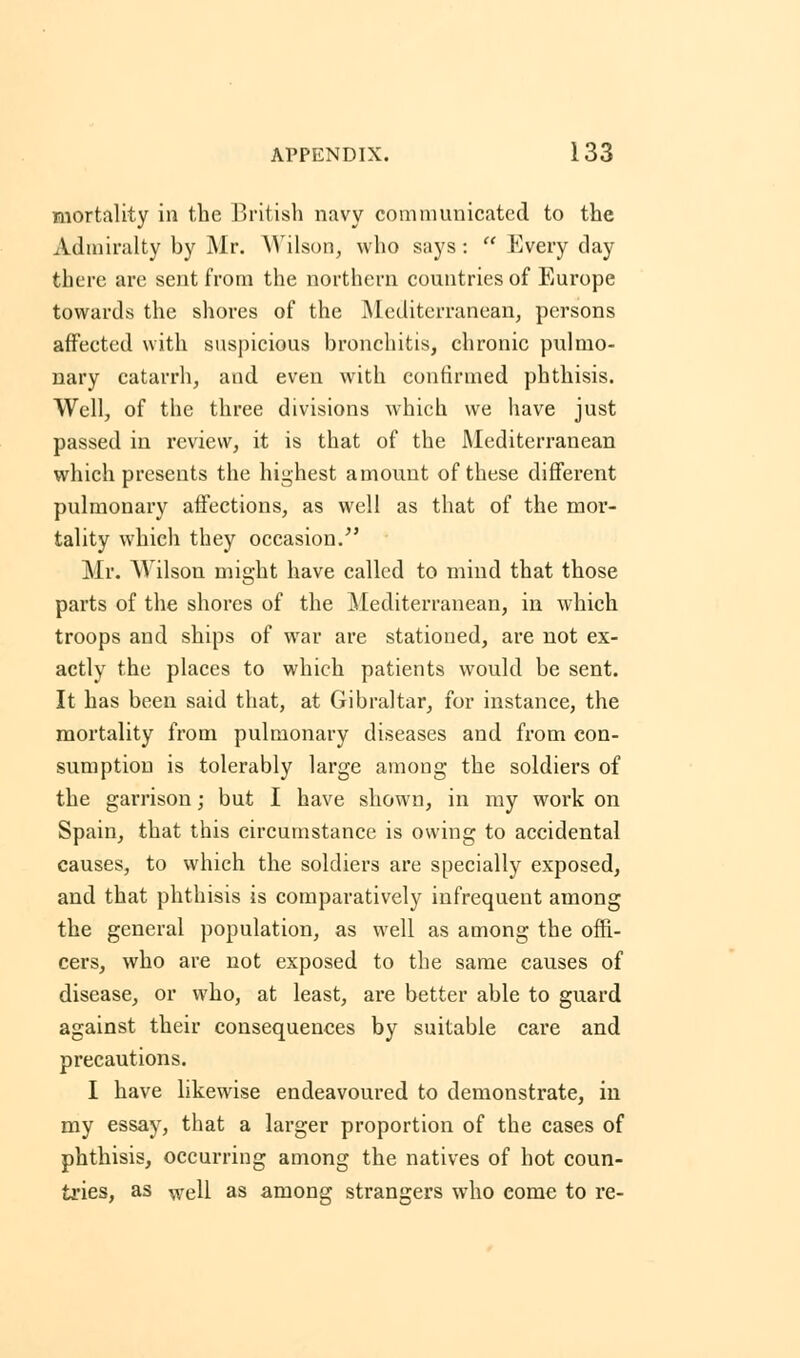 mortality in the British navy communicated to the Admiralty by Mr. Wilson, who says :  Every day there arc sent from the northern countries of Europe towards the shores of the Mediterranean, persons affected with suspicious bronchitis, chronic pulmo- nary catarrh, and even with confirmed phthisis. Well, of the three divisions which we have just passed in review, it is that of the Mediterranean which presents the highest amount of these different pulmonary affections, as well as that of the mor- tality which they occasion/' Mr. Wilson might have called to mind that those parts of the shores of the Mediterranean, in which troops and ships of war are stationed, are not ex- actly the places to which patients would be sent. It has been said that, at Gibraltar, for instance, the mortality from pulmonary diseases and from con- sumption is tolerably large among the soldiers of the garrison; but I have shown, in my work on Spain, that this circumstance is owing to accidental causes, to which the soldiers are specially exposed, and that phthisis is comparatively infrequent among the general population, as well as among the offi- cers, who are not exposed to the same causes of disease, or who, at least, are better able to guard against their consequences by suitable care and precautions. I have likewise endeavoured to demonstrate, in my essay, that a larger proportion of the cases of phthisis, occurring among the natives of hot coun- tries, as well as among strangers who eome to re-