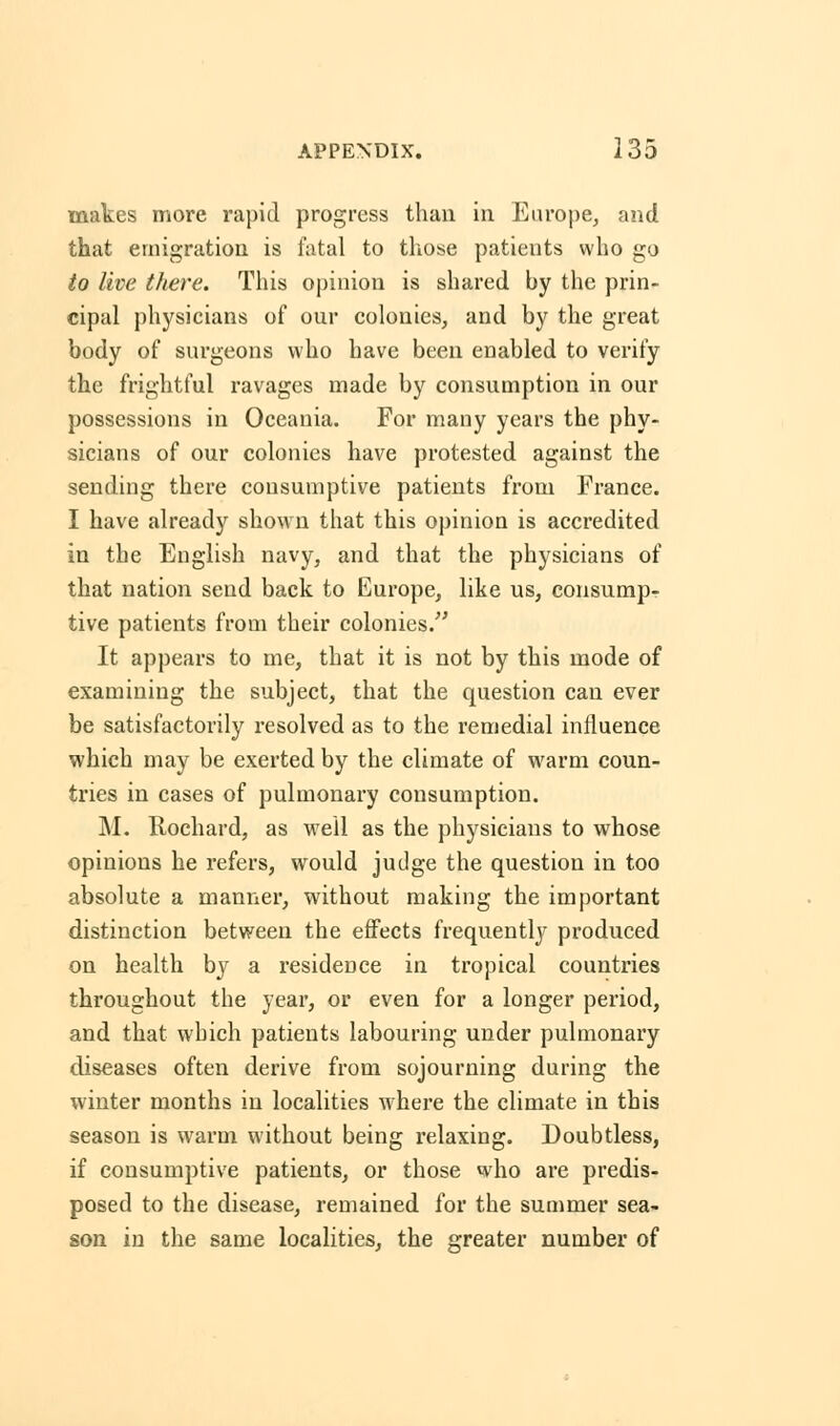 makes more rapid progress than in Europe, and that emigration is fatal to those patients who go to live there. This opinion is shared by the prin- cipal physicians of our colonies, and by the great body of surgeons who have been enabled to verify the frightful ravages made by consumption in our possessions in Oceania. For many years the phy- sicians of our colonies have protested against the sending there consumptive patients from France. I have already shown that this opinion is accredited in the English navy, and that the physicians of that nation send back to Europe, like us, consump- tive patients from their colonies. It appears to me, that it is not by this mode of examining the subject, that the question can ever be satisfactorily resolved as to the remedial influence which may be exerted by the climate of warm coun- tries in cases of pulmonary consumption. M. Rochard, as well as the physicians to whose opinions he refers, would judge the question in too absolute a manner, without making the important distinction between the effects frequently produced on health by a residence in tropical countries throughout the year, or even for a longer period, and that which patients labouring under pulmonary diseases often derive from sojourning during the winter months in localities where the climate in this season is warm without being relaxing. Doubtless, if consumptive patients, or those who are predis- posed to the disease, remained for the summer sea- son in the same localities, the greater number of