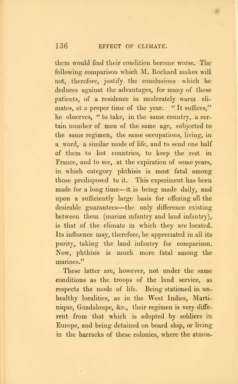 them would find their condition become worse. The following comparison which M. Rochard makes will not, therefore, justify the conclusions which he deduces against the advantages, for many of these patients, of a residence in moderately warm cli- mates, at a proper time of the year.  It suffices, he observes,  to take, in the same country, a cer- tain number of men of the same age, subjected to the same regimen, the same occupations, living, in a word, a similar mode of life, and to send one half of them to hot countries, to keep the rest in France, and to see, at the expiration of some years, in which category phthisis is most fatal among those predisposed to it. This experiment has been made for a long time—it is being made daily, and upon a sufficiently large- basis for offering all the desirable guarantees—the only difference existing between them (marine infantry and land infantry), is that of the climate in which they are located. Its influence may, therefore, be appreciated in all its purity, taking the land infantry for comparison. Now, phthisis is much more fatal among the marines. These latter are, however, not under the same conditions as the troops of the land service, as respects the mode of life. Being stationed in un- healthy localities, as in the West Indies, Marti- nique, Guadaloupe, &c, their regimen is very diffe- rent from that which is adopted by soldiers in Europe, and being detained on board ship, or living in the barracks of these colonies, where the atmos-