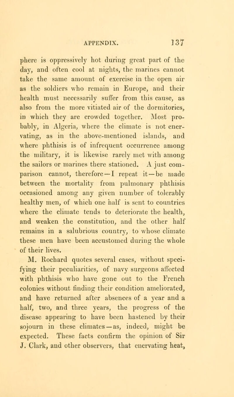 phere is oppressively hot during great part of the day, and often cool at nights, the marines cannot take the same amount of exercise in the open air as the soldiers who remain in Europe, and their health must necessarily suffer from this cause, as also from the more vitiated air of the dormitories, in which they are crowded together. Most pro- bably, in Algeria, where the climate is not ener- vating, as in the above-mentioned islands, and where phthisis is of infrequent occurrence among the military, it is likewise rarely met with among the sailors or marines there stationed. A just com- parison cannot, therefore — I repeat it —be made between the mortality from pulmonary phthisis occasioned among any given number of tolerably healthy men, of which one half is sent to countries where the climate tends to deteriorate the health, and weaken the constitution, and the other half remains in a salubrious country, to whose climate these men have been accustomed during the whole of their lives. M. Rochard quotes several cases, without speci- fying their peculiarities, of navy surgeons affected with phthisis who have gone out to the French colonies without finding their condition ameliorated, and have returned after absences of a year and a half, two, and three years, the progress of the disease appearing to have been hastened by their sojourn in these climates — as, indeed, might be expected. These facts confirm the opinion of Sir J. Clark, and other observers, that enervating heat,