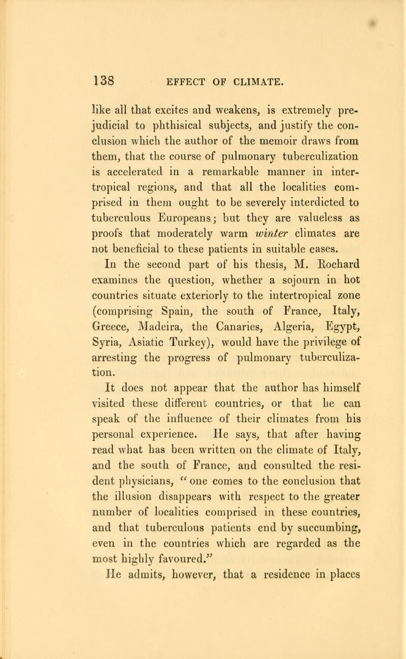 like all that excites and weakens, is extremely pre- judicial to phthisical subjects, and justify the con- clusion which the author of the memoir draws from them, that the course of pulmonary tuberculization is accelerated in a remarkable manner in inter- tropical regions, and that all the localities com- prised in them ought to be severely interdicted to tuberculous Europeans; but they are valueless as proofs that moderately warm winter climates are not beneficial to these patients in suitable cases. In the second part of his thesis, M. Rochard examines the question, whether a sojourn in hot countries situate exteriorly to the intertropical zone (comprising Spain, the south of France, Italy, Greece, Madeira, the Canaries, Algeria, Egypt, Syria, Asiatic Turkey), would have the privilege of arresting the progress of pulmonary tuberculiza- tion. It does not appear that the author has himself visited these different countries, or that he can speak of the influence of their climates from his personal experience. He says, that after having read what has been written on the climate of Italy, and the south of France, and consulted the resi- dent physicians,  one comes to the conclusion that the illusion disappears with respect to the greater number of localities comprised in these countries, and that tuberculous patients end by succumbing, even in the countries which are regarded as the most highly favoured. He admits, however, that a residence in places