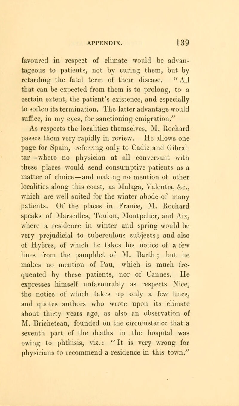 favoured in respect of climate would be advan- tageous to patients, not by curing them, but by retarding the fatal term of their disease.  All that can be expected from them is to prolong, to a certain extent, the patient's existence, and especially to soften its termination. The latter advantage would suffice, in my eyes, for sanctioning emigration. As respects the localities themselves, M. llochard passes them very rapidly in review. He allows one page for Spain, referring only to Cadiz and Gibral- tar—where no physician at all conversant with these places would send consumptive patients as a matter of choice —and making no mention of other localities along this coast, as Malaga, Valentia, &c, which are well suited for the winter abode of many patients. Of the places in France, M. Rochard speaks of Marseilles, Toulon, Montpelier, and Aix, where a residence in winter and spring would be very prejudicial to tuberculous subjects; and also of Hyeres, of which he takes his notice of a few lines from the pamphlet of M. Barth; but he makes no mention of Pau, which is much fre- quented by these patients, nor of Cannes. He expresses himself unfavourably as respects Nice, the notice of which takes up only a few lines, and quotes authors who wrote upon its climate about thirty years ago, as also an observation of M. Bricheteau, founded on the circumstance that a seventh part of the deaths in the hospital was owing to phthisis, viz.:  It is very wrong for physicians to recommend a residence in this town.