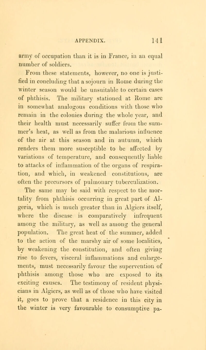 army of occupation than it is in France, in an equal number of soldiers. From these statements, however, no one is justi- fied in concluding that a sojourn in Rome during the winter season would be unsuitable to certain cases of phthisis. The military stationed at Rome are in somewhat analogous conditions with those who remain in the colonies during the whole year, and their health must necessarily suffer from the sum- mer's heat, as well as from the malarious influence of the air at this season and in autumn, which renders them more susceptible to be affected by variations of temperature, and consequently liable to attacks of inflammation of the organs of respira- tion, and which, in weakened constitutions, are often the precursors of pulmonary tuberculization. The same may be said with respect to the mor- tality from phthisis occurring in great part of Al- geria, which is much greater than in Algiers itself, where the disease is comparatively infrequent among the military, as well as among the general population. The great heat of the summer, added to the action of the marshy air of some localities, by weakening the constitution, and often giving rise to fevers, visceral inflammations and enlarge- ments, must necessarily favour the supervention of phthisis among those who are exposed to its exciting causes. The testimony of resident physi- cians in Algiers, as well as of those who have visited it, goes to prove that a residence in this city in the winter is very favourable to consumptive pa-