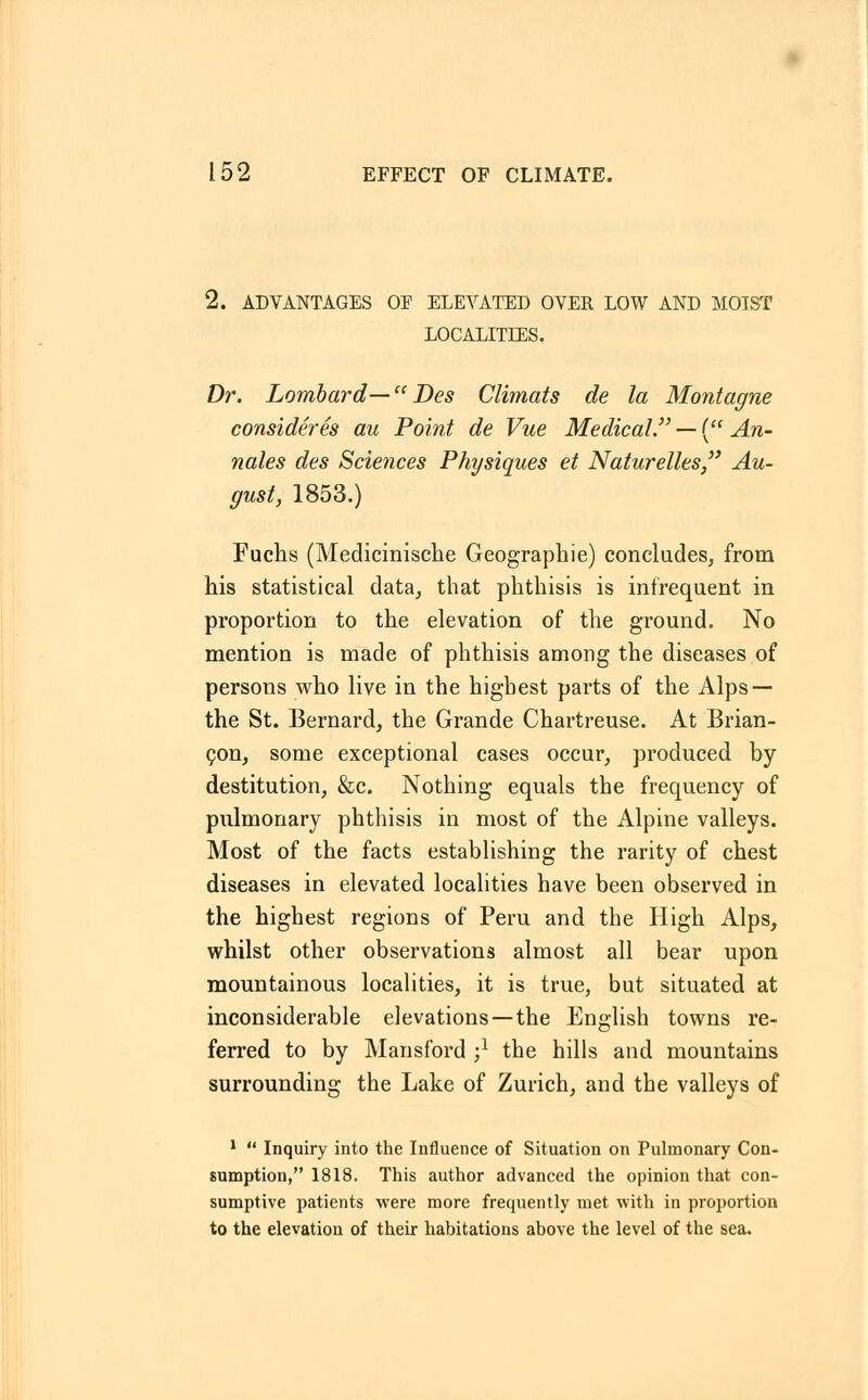 2. ADVANTAGES OF ELEVATED OVER LOW AND MOIST LOCALITIES. Dr. Lombard— Des Climats de la Montagne consideres au Point de Vue Medical. — ( An- nates des Sciences Physiques et Naturelles, Au- gust, 1853.) Fuchs (Medicinische Geographie) concludes, from his statistical data, that phthisis is infrequent in proportion to the elevation of the ground. No mention is made of phthisis among the diseases of persons who live in the highest parts of the Alps — the St. Bernard, the Grande Chartreuse. At Brian- con, some exceptional cases occur, produced by destitution, &c. Nothing equals the frequency of pulmonary phthisis in most of the Alpine valleys. Most of the facts establishing the rarity of chest diseases in elevated localities have been observed in the highest regions of Peru and the High Alps, whilst other observations almost all bear upon mountainous localities, it is true, but situated at inconsiderable elevations —the English towns re- ferred to by Mansford -,1 the hills and mountains surrounding the Lake of Zurich, and the valleys of 1  Inquiry into the Influence of Situation on Pulmonary Con- sumption, 1818. This author advanced the opinion that con- sumptive patients were more frequently met with in proportion to the elevation of their habitations above the level of the sea.