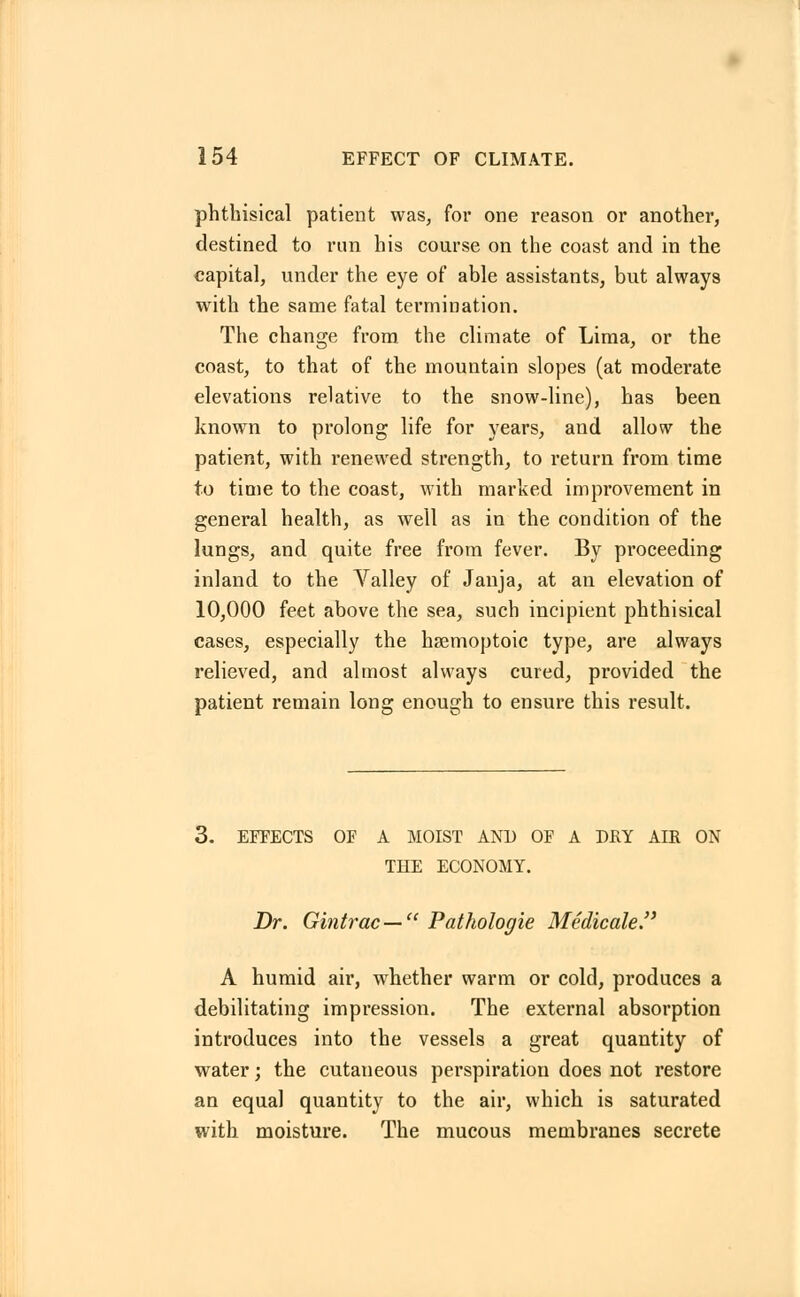 phthisical patient was, for one reason or another, destined to run his course on the coast and in the capital, under the eye of able assistants, but always with the same fatal termination. The change from the climate of Lima, or the coast, to that of the mountain slopes (at moderate elevations relative to the snow-line), has been known to prolong life for years, and allow the patient, with renewed strength, to return from time to time to the coast, with marked improvement in general health, as well as in the condition of the lungs, and quite free from fever. By proceeding inland to the Valley of Janja, at an elevation of 10,000 feet above the sea, such incipient phthisical cases, especially the hsemoptoic type, are always relieved, and almost always cured, provided the patient remain long enough to ensure this result. 6. EFFECTS OF A MOIST AND OF A DRY AIR ON THE ECONOMY. Dr. Gintrac— Pathologie Medicate. A humid air, whether warm or cold, pi-oduces a debilitating impression. The external absorption introduces into the vessels a great quantity of water; the cutaneous perspiration does not restore an equal quantity to the air, which is saturated with moisture. The mucous membranes secrete