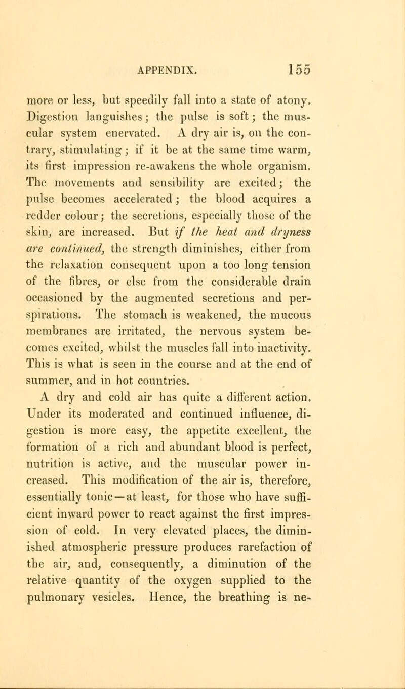 more or less, but speedily fall into a state of atony. Digestion languishes; the pulse is soft; the mus- cular system enervated. A dry air is, on the con- trary, stimulating; if it be at the same time warm, its first impression re-awakens the whole organism. The movements and sensibility are excited; the pulse becomes accelerated; the blood acquires a redder colour; the secretions, especially those of the skin, are increased. But if the heat and dryness are continued, the strength diminishes, either from the relaxation consequent upon a too long tension of the fibres, or else from the considerable drain occasioned by the augmented secretions and per- spirations. The stomach is weakened, the mucous membranes are irritated, the nervous system be- comes excited, whilst the muscles fall into inactivity. This is what is seen in the course and at the end of summer, and in hot countries. A dry and cold air has quite a different action. Under its moderated and continued influence, di- gestion is more easy, the appetite excellent, the formation of a rich and abundant blood is perfect, nutrition is active, and the muscular power in- creased. This modification of the air is, therefore, essentially tonic —at least, for those who have suffi- cient inward power to react against the first impres- sion of cold. In very elevated places, the dimin- ished atmospheric pressure produces rarefaction of the air, and, consequently, a diminution of the relative quantity of the oxygen supplied to the pulmonary vesicles. Hence, the breathing is ne-