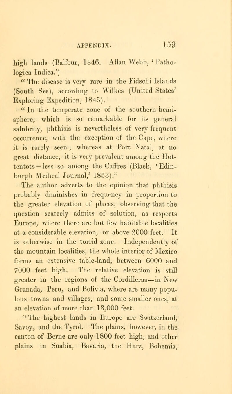 high lands (Balfour, 1846. Allan Webb, ' Patho- logica Indica/)  The disease is very rare in the Fidschi Islands (South Sea), according to Wilkes (United States' Exploring Expedition, 1845).  In the temperate zone of the southern hemi- sphere, which is so remarkable for its general salubrity, phthisis is nevertheless of very frequent occurrence, with the exception of the Cape, where it is rarely seen; whereas at Port Natal, at no great distance, it is very prevalent among the Hot- tentots—less so among the Caffres (Black, 'Edin- burgh Medical Journal/ 1853)/' The author adverts to the opinion that phthisis probably diminishes in frequency in proportion to the greater elevation of places, observing that the question scarcely admits of solution, as respects Europe, where there are but fewr habitable localities at a considerable elevation, or above 2000 feet. It is otherwise in the torrid zone. Independently of the mountain localities, the whole interior of Mexico forms an extensive table-land, between 6000 and 7000 feet high. The relative elevation is still greater in the regions of the Cordilleras —in New Granada, Peru, and Bolivia, where are many popu- lous towns and villages, and some smaller ones, at an elevation of more than 13,000 feet. The highest lands in Europe are Switzerland, Savoy, and the Tyrol. The plains, however, in the canton of Berne are only 1800 feet high, and other plains in Suabia, Bavaria, the Harz, Bohemia,