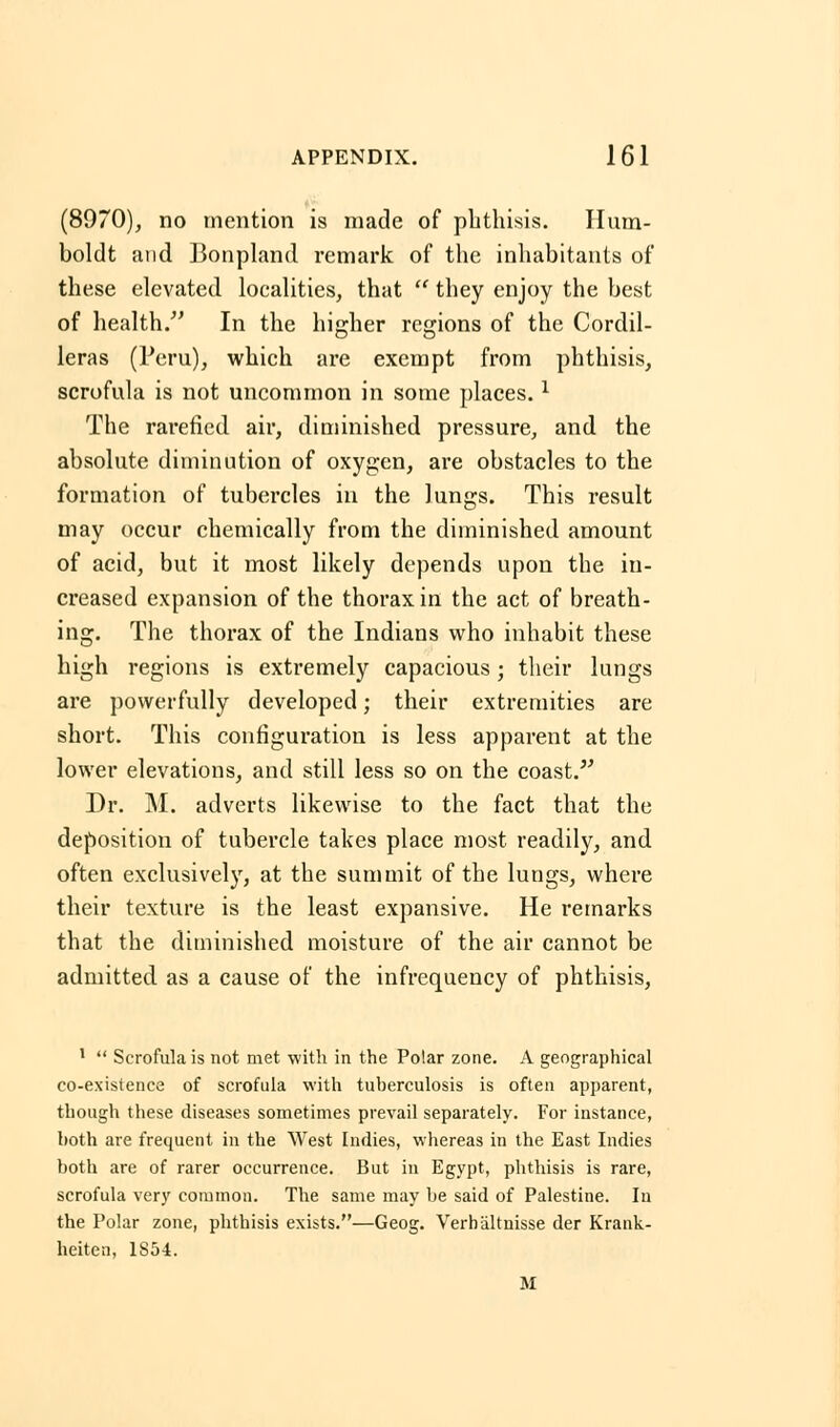 (8970), no mention is made of phthisis. Hum- boldt and Bonpland remark of the inhabitants of these elevated localities, that  they enjoy the best of health. In the higher regions of the Cordil- leras (Peru), which are exempt from phthisis, scrofula is not uncommon in some places.l The rarefied air, diminished pressure, and the absolute diminution of oxygen, are obstacles to the formation of tubercles in the lungs. This result may occur chemically from the diminished amount of acid, but it most likely depends upon the in- creased expansion of the thorax in the act of breath- ing. The thorax of the Indians who inhabit these high regions is extremely capacious; their lungs are powerfully developed; their extremities are short. This configuration is less apparent at the lower elevations, and still less so on the coast. Dr. M. adverts likewise to the fact that the deposition of tubercle takes place most readily, and often exclusively, at the summit of the lungs, where their texture is the least expansive. He remarks that the diminished moisture of the air cannot be admitted as a cause of the infrequency of phthisis, 1  Scrofula is not met with in the Polar zone. A geographical co-existence of scrofula with tuberculosis is often apparent, though these diseases sometimes prevail separately. For instance, both are frequent in the West Indies, whereas in the East Indies both are of rarer occurrence. But in Egypt, phthisis is rare, scrofula very common. The same may be said of Palestine. In the Polar zone, phthisis exists.—Geog. Verhaltnisse der Krank- heiten, 1854. M