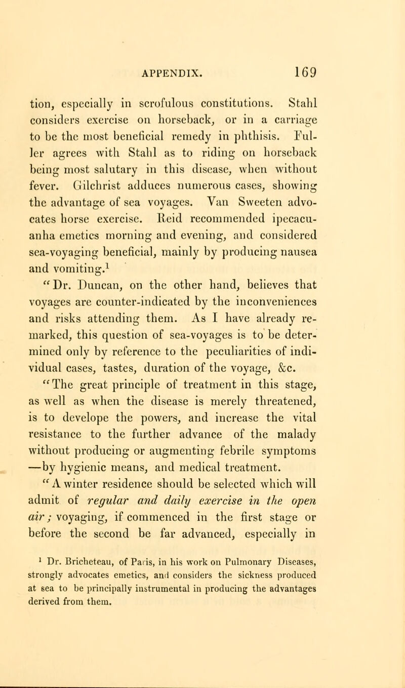 tion, especially in scrofulous constitutions. Stahl considers exercise on horseback, or in a carriage to be the most beneficial remedy in phthisis. Ful- ler agrees with Stahl as to riding on horseback being most salutary in this disease, when without fever. Gilchrist adduces numerous cases, showing the advantage of sea voyages. Van Sweeten advo- cates horse exercise. Ileid recommended ipecacu- anha emetics morning and evening, and considered sea-voyaging beneficial, mainly by producing nausea and vomiting.1 Dr. Duncan, on the other hand, believes that voyages are counter-indicated by the inconveniences and risks attending them. As I have already re- marked, this question of sea-voyages is to be deter- mined only by reference to the peculiarities of indi- vidual cases, tastes, duration of the voyage, &c. The great principle of treatment in this stage, as well as when the disease is merely threatened, is to develope the powers, and increase the vital resistance to the further advance of the malady without producing or augmenting febrile symptoms —by hygienic means, and medical treatment.  A winter residence should be selected which will admit of regular and daily exercise in the open air; voyaging, if commenced in the first stage or before the second be far advanced, especially in 1 Dr. Bricheteau, of Paris, in his work on Pulmonary Diseases, strongly advocates emetics, and considers the sickness produced at 6ea to be principally instrumental in producing the advantages derived from them.