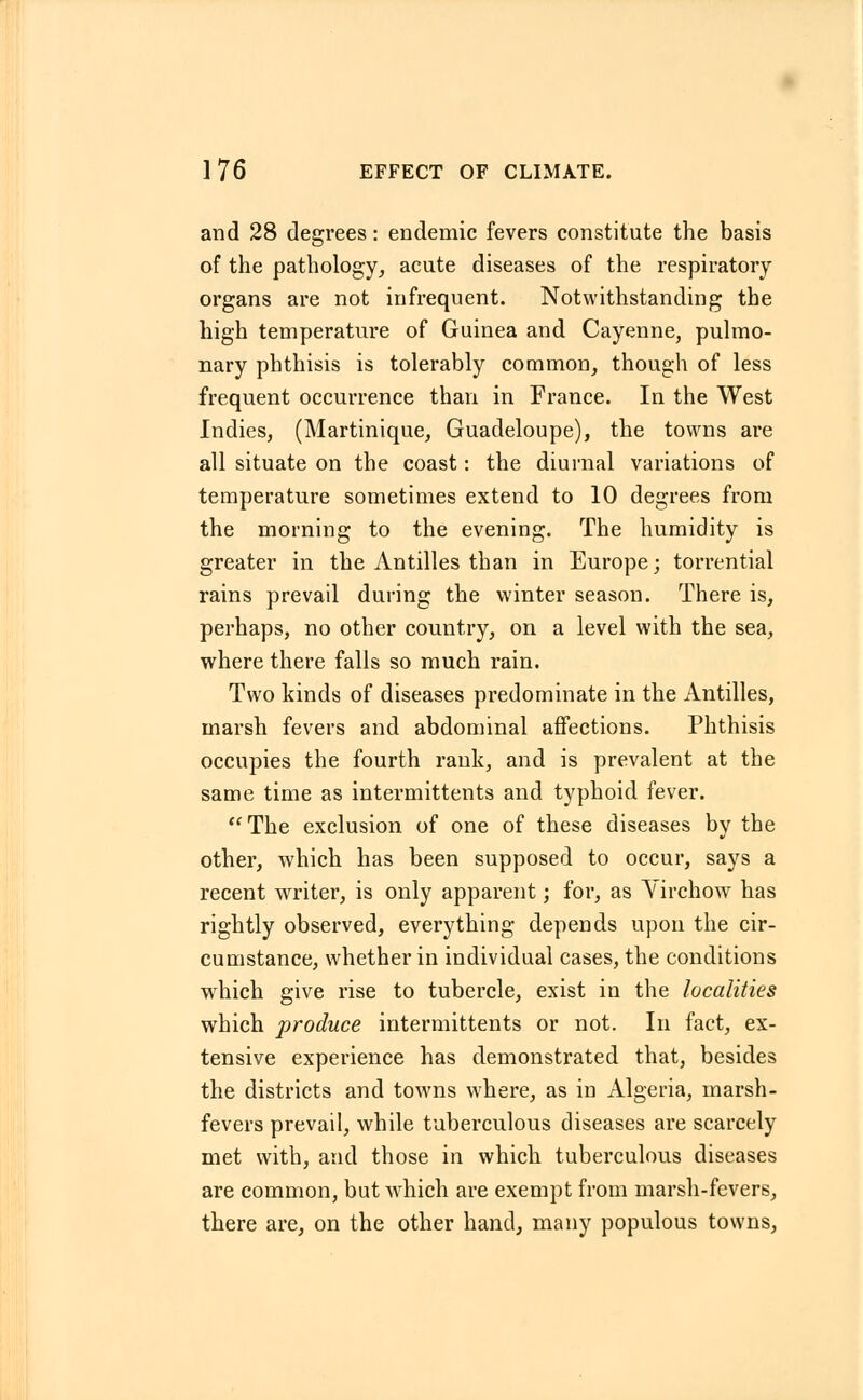 and 28 degrees: endemic fevers constitute the basis of the pathology, acute diseases of the respiratory organs are not infrequent. Notwithstanding the high temperature of Guinea and Cayenne, pulmo- nary phthisis is tolerably common, though of less frequent occurrence than in France. In the West Indies, (Martinique, Guadeloupe), the towns are all situate on the coast: the diurnal variations of temperature sometimes extend to 10 degrees from the morning to the evening. The humidity is greater in the Antilles than in Europe; torrential rains prevail during the winter season. There is, perhaps, no other country, on a level with the sea, where there falls so much rain. Two kinds of diseases predominate in the Antilles, marsh fevers and abdominal affections. Phthisis occupies the fourth rank, and is prevalent at the same time as intermittents and typhoid fever. The exclusion of one of these diseases by the other, which has been supposed to occur, says a recent writer, is only apparent; for, as Yirchow has rightly observed, everything depends upon the cir- cumstance, whether in individual cases, the conditions which give rise to tubercle, exist in the localities which produce intermittents or not. In fact, ex- tensive experience has demonstrated that, besides the districts and towns where, as in Algeria, marsh- fevers prevail, while tuberculous diseases are scarcely met with, and those in which tuberculous diseases are common, but which are exempt from marsh-fevers, there are, on the other hand, many populous towns,