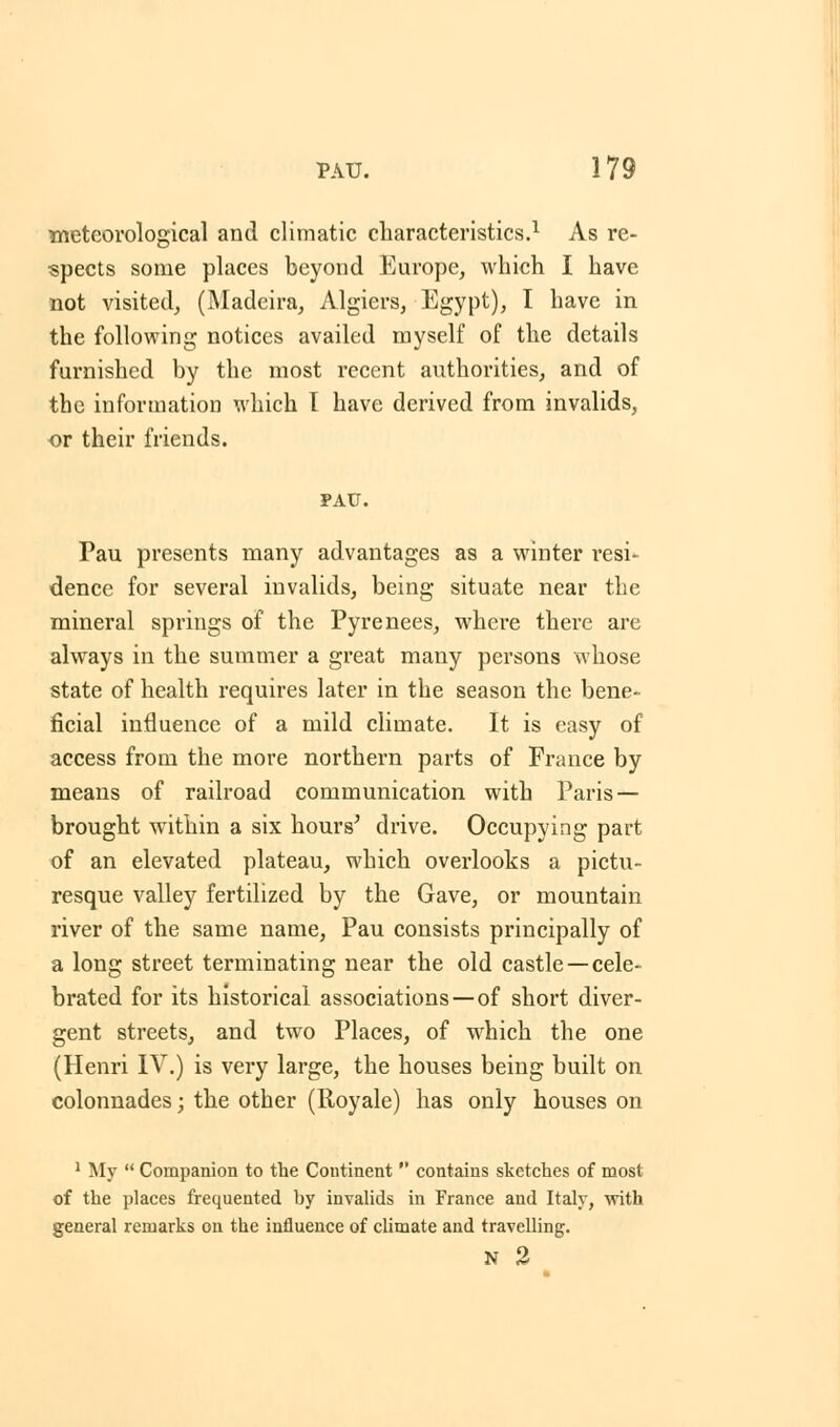 meteorological and climatic characteristics.1 As re- spects some places beyond Europe, which I have not visited, (Madeira, Algiers, Egypt), I have in the following notices availed myself of the details furnished by the most recent authorities, and of the information which I have derived from invalids, or their friends. PAU. Pau presents many advantages as a winter resi- dence for several invalids, being situate near the mineral springs of the Pyrenees, where there are always in the summer a great many persons whose state of health requires later in the season the bene- ficial influence of a mild climate. It is easy of access from the more northern parts of France by means of railroad communication with Paris — brought within a six hours' drive. Occupying part of an elevated plateau, which overlooks a pictu- resque valley fertilized by the Gave, or mountain river of the same name, Pau consists principally of a long street terminating near the old castle —cele- brated for its historical associations —of short diver- gent streets, and two Places, of which the one (Henri IV.) is very large, the houses being built on colonnades; the other (Royale) has only houses on 1 My  Companion to the Continent  contains sketches of most of the places frequented by invalids in France and Italy, with general remarks on the influence of climate and travelling. N 2