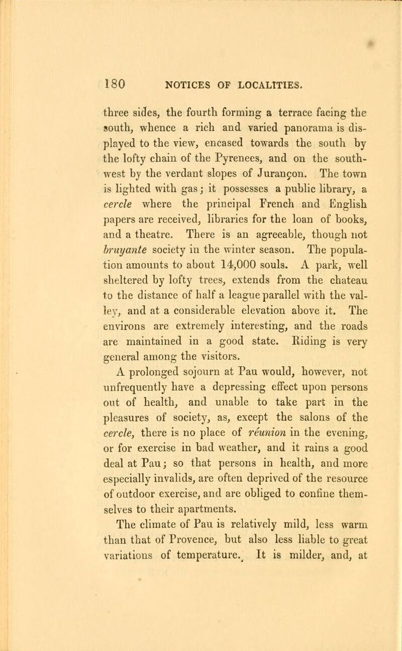 three sides, the fourth forming a terrace facing the south, whence a rich and varied panorama is dis- played to the view, encased towards the south by the lofty chain of the Pyrenees, and on the south- west by the verdant slopes of Jurancon. The town is lighted with gas; it possesses a public library, a cercle where the principal French and English papers are received, libraries for the loan of books, and a theatre. There is an agreeable, though not bruyante society in the winter season. The popula- tion amounts to about 14,000 souls. A park, well sheltered by lofty trees, extends from the chateau to the distance of half a league parallel with the val- ley, and at a considerable elevation above it. The environs are extremely interesting, and the roads are maintained in a good state. Riding is very general among the visitors. A prolonged sojourn at Pau would, however, not unfrequently have a depressing effect upon persons out of health, and unable to take part in the pleasures of society, as, except the salons of the cercle, there is no place of reunion in the evening, or for exercise in bad weather, and it rains a good deal at Pau; so that persons in health, and more especially invalids, are often deprived of the resource of outdoor exercise, and are obliged to confine them- selves to their apartments. The climate of Pau is relatively mild, less warm than that of Provence, but also less liable to great variations of temperature.^ It is milder, and, at