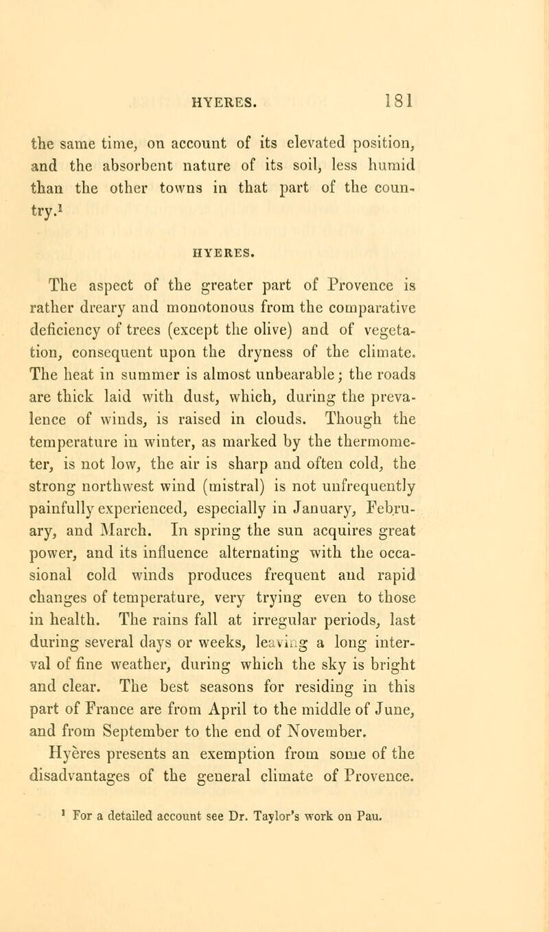 the same time, on account of its elevated position, and the absorbent nature of its soil, less humid than the other towns in that part of the coun- try.1 HYERES. The aspect of the greater part of Provence is rather dreary and monotonous from the comparative deficiency of trees (except the olive) and of vegeta- tion, consequent upon the dryness of the climate. The heat in summer is almost unbearable; the roads are thick laid with dust, which, during the preva- lence of winds, is raised in clouds. Though the temperature in winter, as marked by the thermome- ter, is not low, the air is sharp and often cold, the strong northwest wind (mistral) is not unfrequently painfully experienced, especially in January, Febru- ary, and March. In spring the sun acquires great power, and its influence alternating with the occa- sional cold winds produces frequent and rapid changes of temperature, very trying even to those in health. The rains fall at irregular periods, last during several clays or weeks, leaving a long inter- val of fine weather, during which the sky is bright and clear. The best seasons for residing in this part of Frauce are from April to the middle of June, and from September to the end of November. Hyeres presents an exemption from some of the disadvantages of the general climate of Provence. 1 For a detailed account see Dr. Taylor's work on Pau.