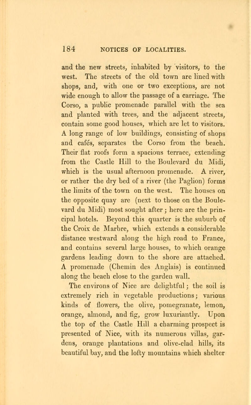 and the new streets, inhabited by visitors, to the west. The streets of the old town are lined with shops, and, with one or two exceptions, are not wide enough to allow the passage of a carriage. The Corso, a public promenade parallel with the sea and planted with trees, and the adjacent streets, contain some good houses, which are let to visitors. A long range of low buildings, consisting of shops and cafes, separates the Corso from the beach. Their flat roofs form a spacious terrace, extending from the Castle Hill to the Boulevard du Midi, which is the usual afternoon promenade. A river, or rather the dry bed of a river (the Paglion) forms the limits of the town on the west. The houses on the opposite quay are (next to those on the Boule- vard du Midi) most sought after; here are the prin- cipal hotels. Beyond this quarter is the suburb of the Croix de Marbre, which extends a considerable distance westward along the high road to France, and contains several large houses, to which orange gardens leading down to the shore are attached. A promenade (Chemin des Anglais) is continued along the beach close to the garden wall. The environs of Nice are delightful; the soil is extremely rich in vegetable productions; various kinds of flowers, the olive, pomegranate, lemon, orange, almond, and fig, grow luxuriantly. Upon the top of the Castle Hill a charming prospect is presented of Nice, with its numerous villas, gar- dens, orange plantations and olive-clad hills, its beautiful bay, and the lofty mountains which shelter