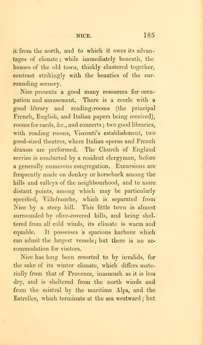 it from the north, aud to which it owes its advan- tages of climate; while immediately beneath, the houses of the old town, thickly clustered together, contrast strikingly with the beauties of the sur- rounding scenery. Nice presents a good many resources for occu- pation and amusement. There is a cercle with a good library and reading-rooms (the principal French, English, and Italian papers being received), rooms for cards, &c, and concerts; two good libraries, with reading rooms, Visconti's establishment, two good-sized theatres, where Italian operas and French dramas are performed. The Church of England service is conducted by a resident clergyman, before a generally numerous congregation. Excursions are frequently made on donkey or horseback among the hills and valleys of the neighbourhood, and to more distant points, among which may be particularly specified, Villefranche, which is separated from Nice by a steep hill. This little town is almost surrounded by olive-covered hills, and being shel- tered from all cold winds, its climate is warm and equable. It possesses a spacious harbour which can admit the largest vessels; but there is no ac- commodation for visitors. Nice has long been resorted to by invalids, for the sake of its winter climate, which differs mate- rially from that of Provence, inasmuch as it is less dry, and is sheltered from the north winds and from the mistral by the maritime Alps, and the Estrelles, which terminate at the sea westward; but