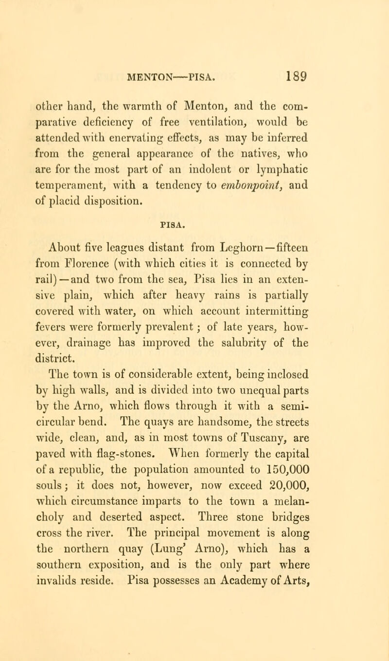 other hand, the warmth of Menton, and the com- parative deficiency of free ventilation, would be attended with enervating effects, as may be inferred from the general appearance of the natives, who are for the most part of an indolent or lymphatic temperament, with a tendency to embonpoint, and of placid disposition. PISA. About five leagues distant from Leghorn—fifteen from Florence (with which cities it is connected by rail) —and two from the sea, Pisa lies in an exten- sive plain, which after heavy rains is partially covered with water, on which account intermitting fevers were formerly pi'evalent; of late years, how- ever, drainage has improved the salubrity of the district. The town is of considerable extent, being inclosed by high walls, and is divided into two unequal parts by the Arno, which flows through it with a semi- circular bend. The quays are handsome, the streets wide, clean, and, as in most towns of Tuscany, are paved with flag-stones. When formerly the capital of a republic, the population amounted to 150,000 souls; it does not, however, now exceed 20,000, which circumstance imparts to the town a melan- choly and deserted aspect. Three stone bridges cross the river. The principal movement is along the northern quay (Lung' Arno), which has a southern exposition, and is the only part where invalids reside. Pisa possesses an Academy of Arts,