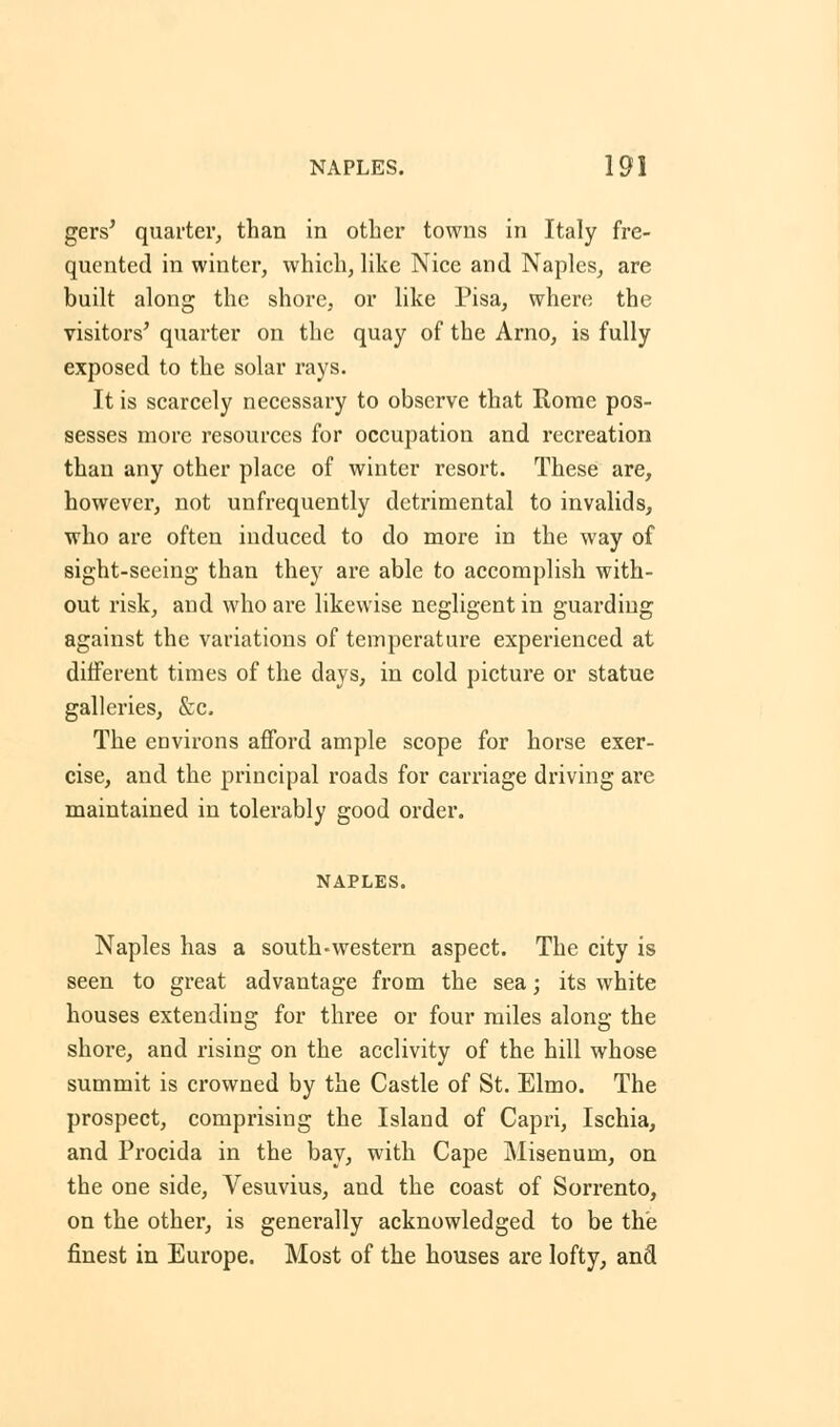 gets' quarter, than in other towns in Italy fre- quented in winter, which, like Nice and Naples, are built along the shore, or like Pisa, where the visitors' quarter on the quay of the Arno, is fully exposed to the solar rays. It is scarcely necessary to observe that Rome pos- sesses more resources for occupation and recreation than any other place of winter resort. These are, however, not unfrequently detrimental to invalids, who are often induced to do more in the way of sight-seeing than they are able to accomplish with- out risk, and who are likewise negligent in guarding against the variations of temperature experienced at different times of the days, in cold picture or statue galleries, &c. The environs afford ample scope for horse exer- cise, and the principal roads for carriage driving are maintained in tolerably good order. NAPLES. Naples has a south-western aspect. The city is seen to great advantage from the sea; its white houses extending for three or four miles along the shore, and rising on the acclivity of the hill whose summit is crowned by the Castle of St. Elmo. The prospect, comprising the Island of Capri, Ischia, and Procida in the bay, with Cape Misenum, on the one side, Vesuvius, and the coast of Sorrento, on the other, is generally acknowledged to be the finest in Europe. Most of the houses are lofty, and