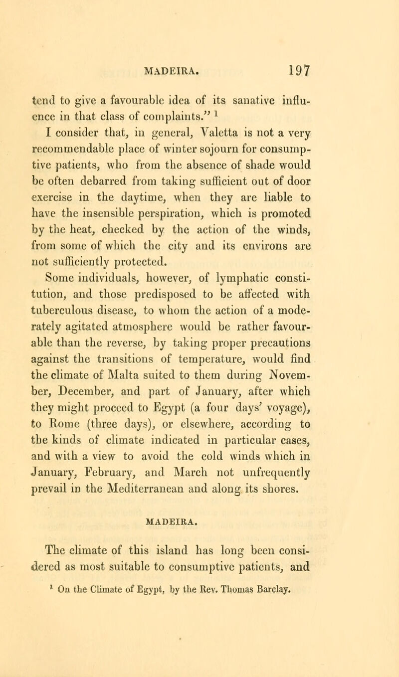 tend to give a favourable idea of its sanative influ- ence in that class of complaints. l I consider that, in general, Valetta is not a very recommendable place of winter sojourn for consump- tive patients, who from the absence of shade would be often debarred from taking sufficient out of door exercise in the daytime, when they are liable to have the insensible perspiration, which is promoted by the heat, checked by the action of the winds, from some of which the city and its environs are not sufficiently protected. Some individuals, however, of lymphatic consti- tution, and those predisposed to be affected with tuberculous disease, to whom the action of a mode- rately agitated atmosphere would be rather favour- able than the reverse, by taking proper precautions against the transitions of temperature, would find the climate of Malta suited to them during Novem- ber, December, and part of January, after which they might proceed to Egypt (a four days' voyage), to Rome (three days), or elsewhere, according to the kinds of climate indicated in particular cases, and with a view to avoid the cold winds which in January, February, and March not unfrequently prevail in the Mediterranean and along its shores. MADEIRA. The climate of this island has long been consi- dered as most suitable to consumptive patients, and 1 On the Climate of Egypt, by the Rev. Thomas Barclay.