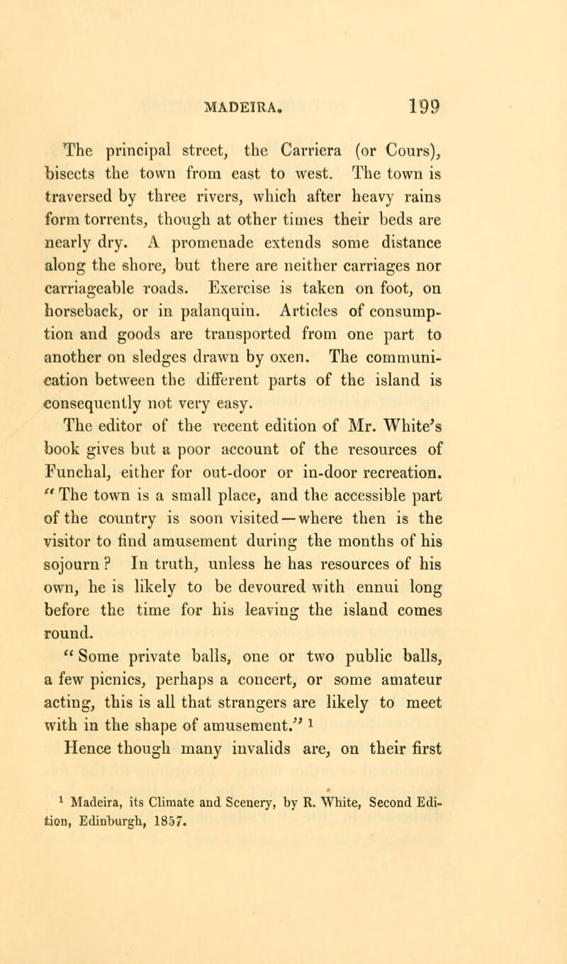 The principal street, the Camera (or Cours), bisects the town from east to west. The town is traversed by three rivers, which after heavy rains form torrents, though at other times their beds are nearly dry. A promenade extends some distance along the shore, but there are neither carriages nor carriageable roads. Exercise is taken on foot, on horseback, or in palanquin. Articles of consump- tion and goods are transported from one part to another on sledges drawn by oxen. The communi- cation between the different parts of the island is consequently not very easy. The editor of the recent edition of Mr. White's book gives but a poor account of the resources of Funehal, either for out-door or in-door recreation.  The town is a small place, and the accessible part of the country is soon visited —where then is the visitor to find amusement during the months of his sojourn ? In truth, unless he has resources of his own, he is likely to be devoured with ennui long before the time for his leaving the island comes round.  Some private balls, one or two public balls, a few picnics, perhaps a concert, or some amateur acting, this is all that strangers are likely to meet with in the shape of amusement/'l Hence though many invalids are, on their first 1 Madeira, its Climate and Scenery, by R. White, Second Edi- tion, Edinburgh, 1857.