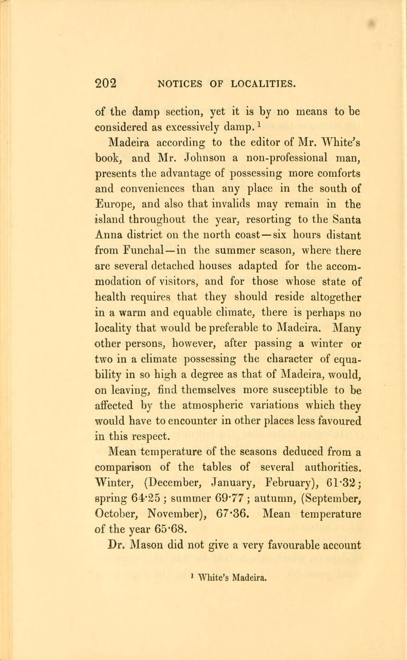 of the damp section, yet it is by no means to be considered as excessively damp.l Madeira according to the editor of Mr. White's book, and Mr. Johnson a non-professional man, presents the advantage of possessing more comforts and conveniences than any place in the south of Europe, and also that invalids may remain in the island throughout the year, resorting to the Santa Anna district on the north coast—six hours distant from Funchal—in the summer season, where there are several detached houses adapted for the accom- modation of visitors, and for those whose state of health requires that they should reside altogether in a warm and equable climate, there is perhaps no locality that would be preferable to Madeira. Many other persons, however, after passing a winter or two in a climate possessing the character of equa- bility in so high a degree as that of Madeira, would, on leaving, find themselves more susceptible to be affected by the atmospheric variations which they would have to encounter in other places less favoured in this respect. Mean temperature of the seasons deduced from a comparison of the tables of several authorities. Winter, (December, January, February), 61*32; spring 64*25 * summer 69*77 ; autumn, (September, October, November), 67*36. Mean temperature of the year 65*68. Dr. Mason did not give a very favourable account 1 White's Madeira.