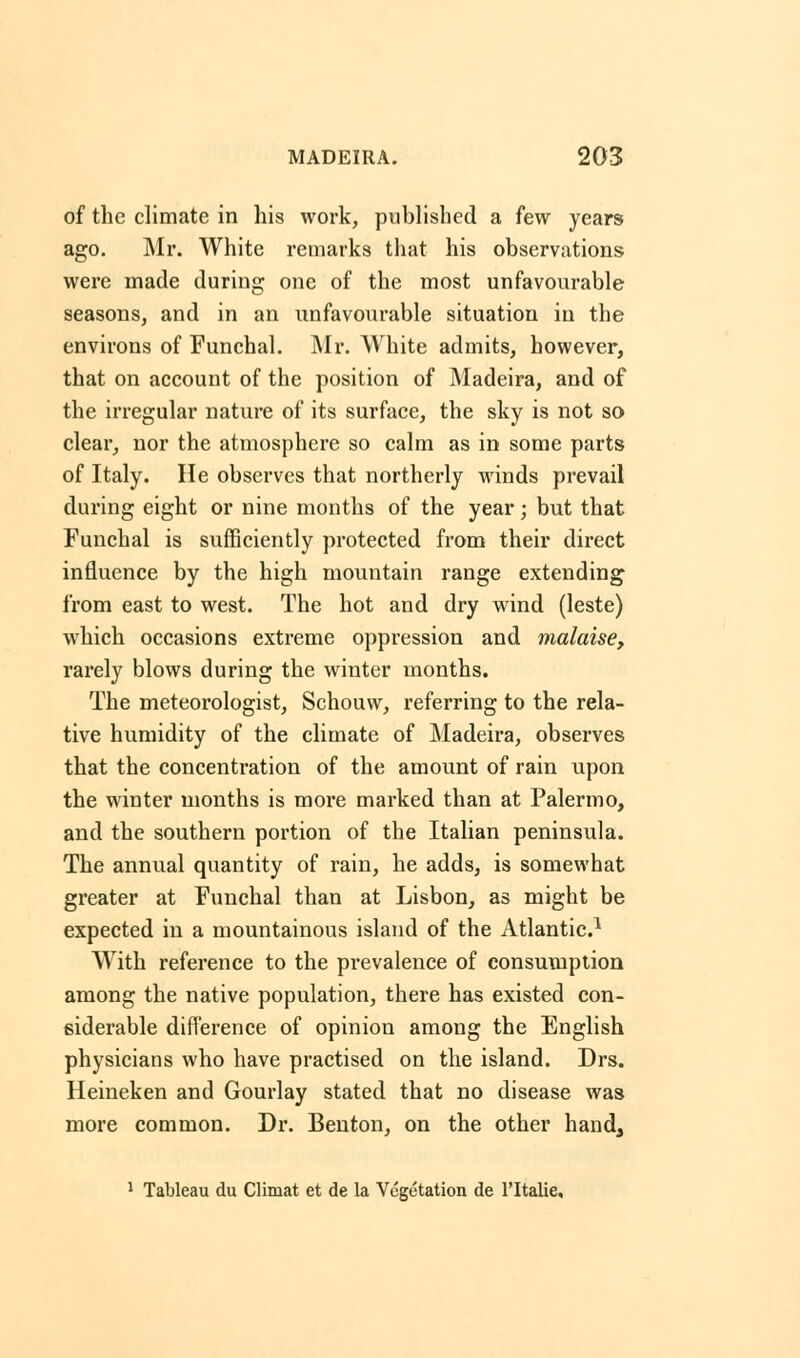 of the climate in his work, published a few years ago. Mr. White remarks that his observations were made during one of the most unfavourable seasons, and in an unfavourable situation in the environs of Funchal. Mr. White admits, however, that on account of the position of Madeira, and of the irregular nature of its surface, the sky is not so clear, nor the atmosphere so calm as in some parts of Italy. He observes that northerly winds prevail during eight or nine months of the year; but that Funchal is sufficiently protected from their direct influence by the high mountain range extending from east to west. The hot and dry wind (leste) which occasions extreme oppression and malaise, rarely blows during the winter months. The meteorologist, Schouw, referring to the rela- tive humidity of the climate of Madeira, observes that the concentration of the amount of rain upon the winter months is more marked than at Palermo, and the southern portion of the Italian peninsula. The annual quantity of rain, he adds, is somewhat greater at Funchal than at Lisbon, as might be expected in a mountainous island of the Atlantic.1 With reference to the prevalence of consumption among the native population, there has existed con- siderable difference of opinion among the English physicians who have practised on the island. Drs. Heineken and Gourlay stated that no disease was more common. Dr. Benton, on the other hand, 1 Tableau du Climat et de la Vegetation de l'ltalie.