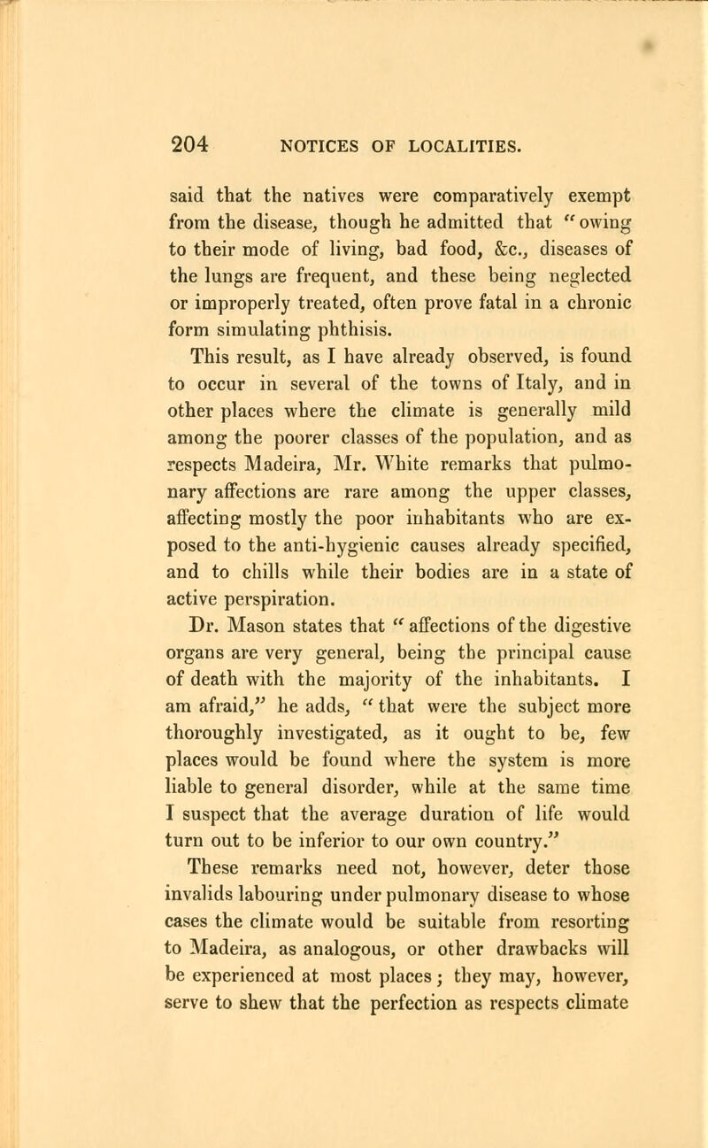 said that the natives were comparatively exempt from the disease, though he admitted that  owing to their mode of living, bad food, &c., diseases of the lungs are frequent, and these being neglected or improperly treated, often prove fatal in a chronic form simulating phthisis. This result, as I have already observed, is found to occur in several of the towns of Italy, and in other places where the climate is generally mild among the poorer classes of the population, and as respects Madeira, Mr. White remarks that pulmo- nary affections are rare among the upper classes, affecting mostly the poor inhabitants who are ex- posed to the anti-hygienic causes already specified, and to chills while their bodies are in a state of active perspiration. Dr. Mason states that  affections of the digestive organs are very general, being the principal cause of death with the majority of the inhabitants. I am afraid, he adds,  that were the subject more thoroughly investigated, as it ought to be, few places would be found where the system is more liable to general disorder, while at the same time I suspect that the average duration of life would turn out to be inferior to our own country. These remarks need not, however, deter those invalids labouring under pulmonary disease to whose cases the climate would be suitable from resorting to Madeira, as analogous, or other drawbacks will be experienced at most places; they may, however, serve to shew that the perfection as respects climate