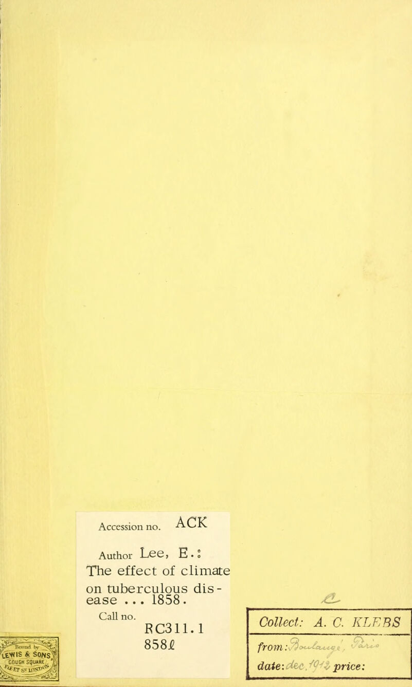 Accession no. ACK Yg«|S & SONS COUCH square . Author Lee, E. t The effect of climate on tuberculous dis- ease ... 1858. Call no. RC311.1 8584 Collect: A. C. KLEBS from: date: price