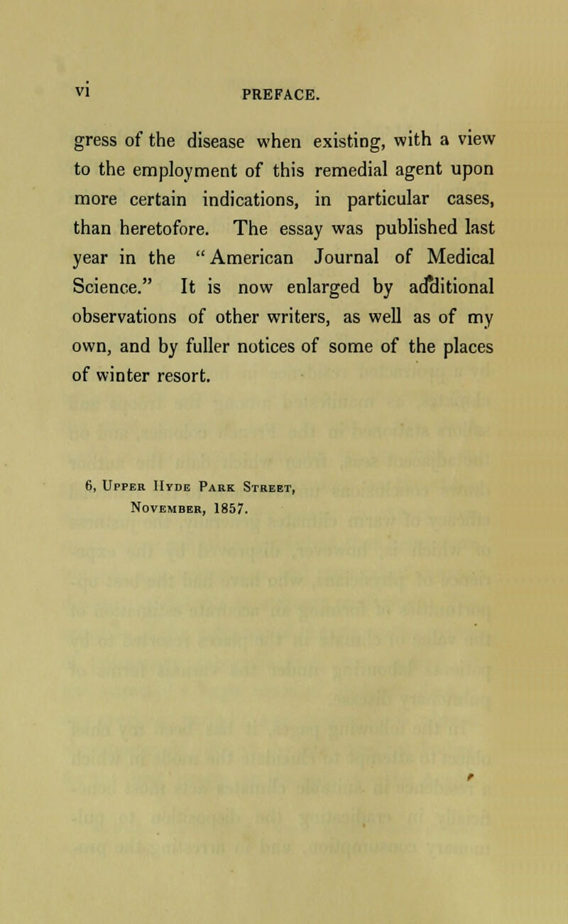 gress of the disease when existing, with a view to the employment of this remedial agent upon more certain indications, in particular cases, than heretofore. The essay was published last year in the American Journal of Medical Science. It is now enlarged by additional observations of other writers, as well as of my own, and by fuller notices of some of the places of winter resort. 6, Upper Hyde Park Street, November, 1857.