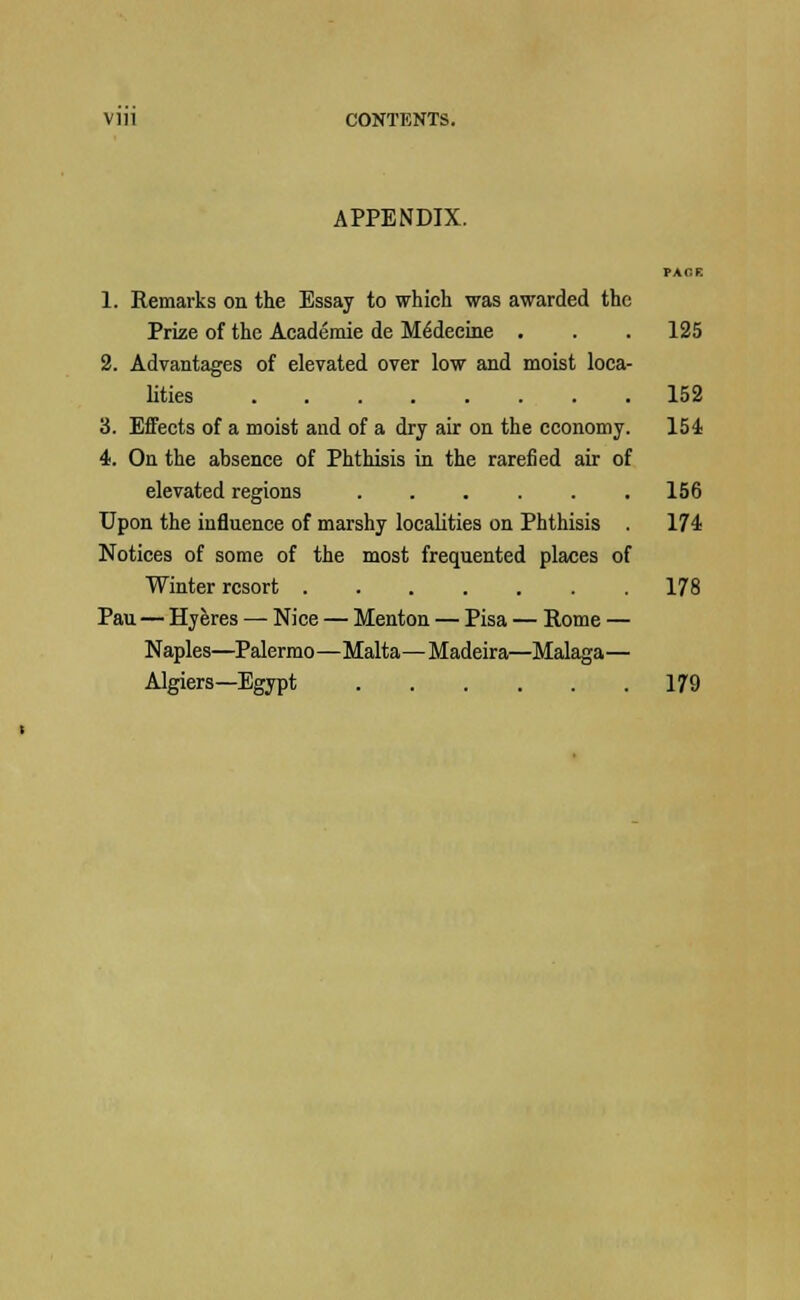 Vlll CONTENTS. APPENDIX. PACE 1. Remarks on the Essay to which was awarded the Prize of the Academie de M6decine . . . 125 2. Advantages of elevated over low and moist loca- lities 152 3. Effects of a moist and of a dry air on the economy. 154 4. On the absence of Phthisis in the rarefied air of elevated regions 156 Upon the influence of marshy localities on Phthisis . 174 Notices of some of the most frequented places of Winter resort 178 Pau—Hyeres — Nice — Menton — Pisa — Rome — Naples—Palermo—Malta—Madeira—Malaga— Algiers—Egypt 179