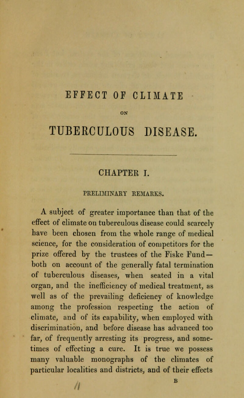 EFFECT OF CLIMATE ON TUBERCULOUS DISEASE. CHAPTER I. PRELIMINARY REMARKS. A subject of greater importance than that of the effect of climate on tuberculous disease could scarcely have been chosen from the whole range of medical science, for the consideration of competitors for the prize offered by the trustees of the Fiske Fund- both on account of the generally fatal termination of tuberculous diseases, when seated in a vital organ, and the inefficiency of medical treatment, as well as of the prevailing deficiency of knowledge among the profession respecting the action of climate, and of its capability, when employed with discrimination, and before disease has advanced too far, of frequently arresting its progress, and some- times of effecting a cure. It is true we possess many valuable monographs of the climates of particular localities and districts, and of their effects //