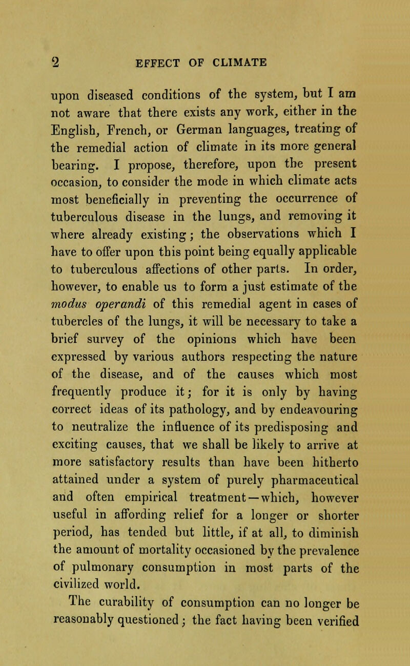 upon diseased conditions of the system, but I am not aware that there exists any work, either in the English, French, or German languages, treating of the remedial action of climate in its more general bearing. I propose, therefore, upon the present occasion, to consider the mode in which climate acts most beneficially in preventing the occurrence of tuberculous disease in the lungs, and removing it where already existing; the observations which I have to offer upon this point being equally applicable to tuberculous affections of other parts. In order, however, to enable us to form a just estimate of the modus operandi of this remedial agent in cases of tubercles of the lungs, it will be necessary to take a brief survey of the opinions which have been expressed by various authors respecting the nature of the disease, and of the causes which most frequently produce it; for it is only by having correct ideas of its pathology, and by endeavouring to neutralize the influence of its predisposing and exciting causes, that we shall be likely to arrive at more satisfactory results than have been hitherto attained under a system of purely pharmaceutical and often empirical treatment —which, however useful in affording relief for a longer or shorter period, has tended but little, if at all, to diminish the amount of mortality occasioned by the prevalence of pulmonary consumption in most parts of the civilized world. The curability of consumption can no longer be reasonably questioned; the fact having been verified