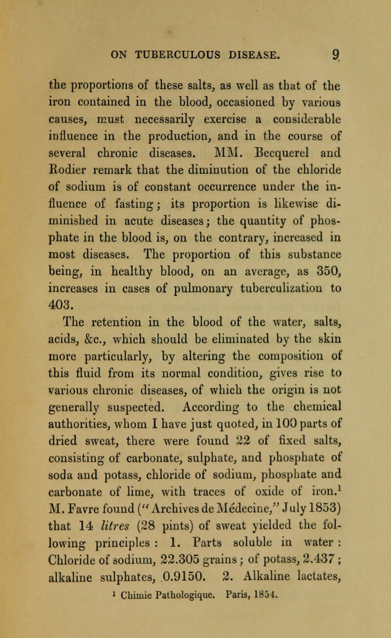 the proportions of these salts, as well as that of the iron contained in the blood, occasioned by various causes, must necessarily exercise a considerable influence in the production, and in the course of several chronic diseases. MM. Becquerel and Rodier remark that the diminution of the chloride of sodium is of constant occurrence under the in- fluence of fasting; its proportion is likewise di- minished in acute diseases; the quantity of phos- phate in the blood is, on the contrary, increased in most diseases. The proportion of this substance being, in healthy blood, on an average, as 350, increases in cases of pulmonary tuberculization to 403. The retention in the blood of the water, salts, acids, &c, which should be eliminated by the skin more particularly, by altering the composition of this fluid from its normal condition, gives rise to various chronic diseases, of which the origin is not generally suspected. According to the chemical authorities, whom I have just quoted, in 100 parts of dried sweat, there were found 22 of fixed salts, consisting of carbonate, sulphate, and phosphate of soda and potass, chloride of sodium, phosphate and carbonate of lime, with traces of oxide of iron.1 M. Favre found (Archivesde Medecine, July 1853) that 14 litres (28 pints) of sweat yielded the fol- lowing principles : 1. Parts soluble in water : Chloride of sodium, 22.305 grains; of potass, 2.437 ; alkaline sulphates, 0.9150. 2. Alkaline lactates, 1 Chimie Pathologique. Paris, 1854.