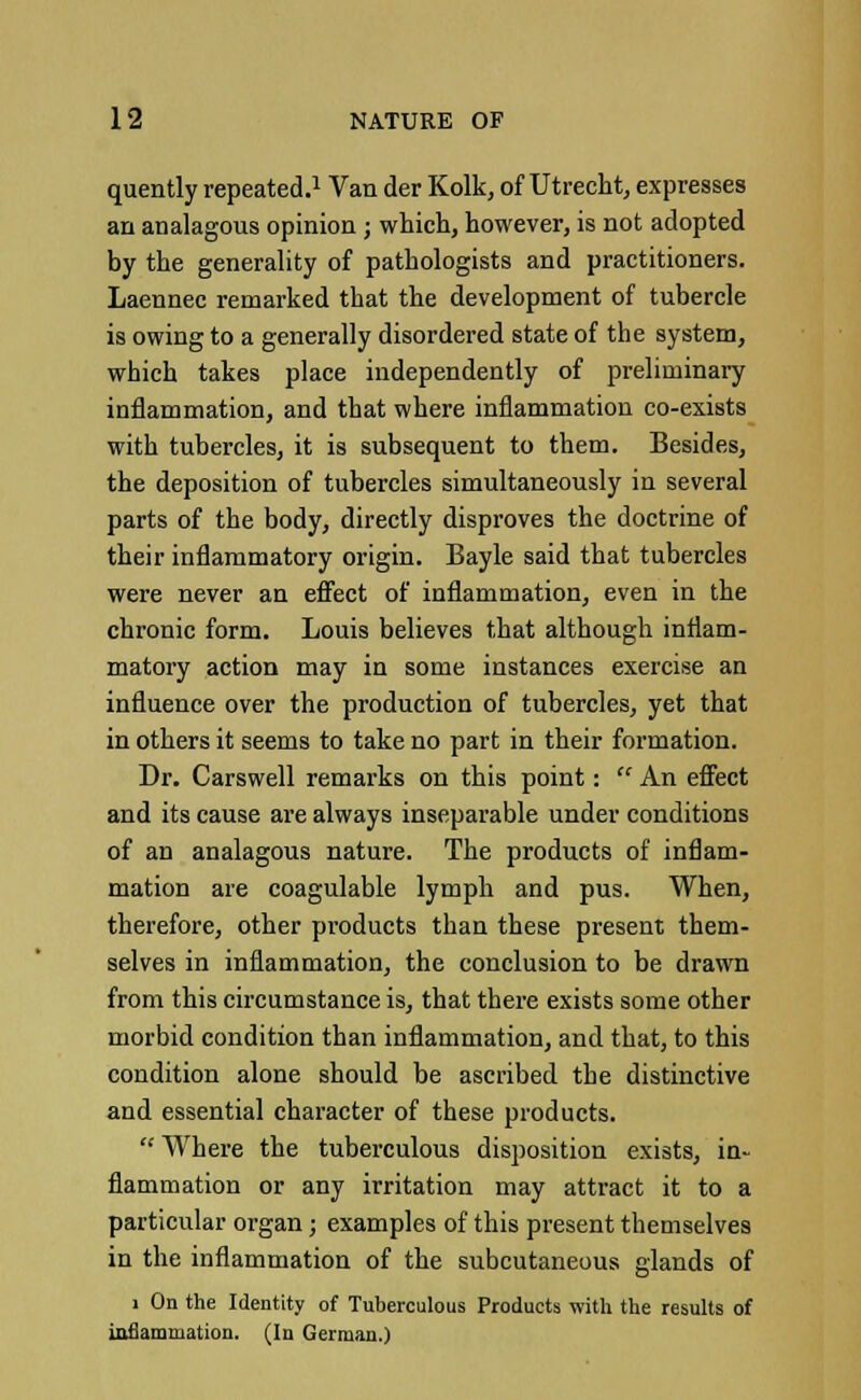 quently repeated.1 Van der Kolk, of Utrecht, expresses an analagous opinion ; which, however, is not adopted by the generality of pathologists and practitioners. Laennec remarked that the development of tubercle is owing to a generally disordered state of the system, which takes place independently of preliminary inflammation, and that where inflammation co-exists with tubercles, it is subsequent to them. Besides, the deposition of tubercles simultaneously in several parts of the body, directly disproves the doctrine of their inflammatory origin. Bayle said that tubercles were never an effect of inflammation, even in the chronic form. Louis believes that although inflam- matory action may in some instances exercise an influence over the production of tubercles, yet that in others it seems to take no part in their formation. Dr. Carswell remarks on this point:  An effect and its cause are always inseparable under conditions of an analagous nature. The products of inflam- mation are coagulable lymph and pus. When, therefore, other products than these present them- selves in inflammation, the conclusion to be drawn from this circumstance is, that there exists some other morbid condition than inflammation, and that, to this condition alone should be ascribed the distinctive and essential character of these products.  Where the tuberculous disposition exists, in- flammation or any irritation may attract it to a particular organ j examples of this present themselves in the inflammation of the subcutaneous glands of i On the Identity of Tuberculous Products with the results of inflammation. (In German.)