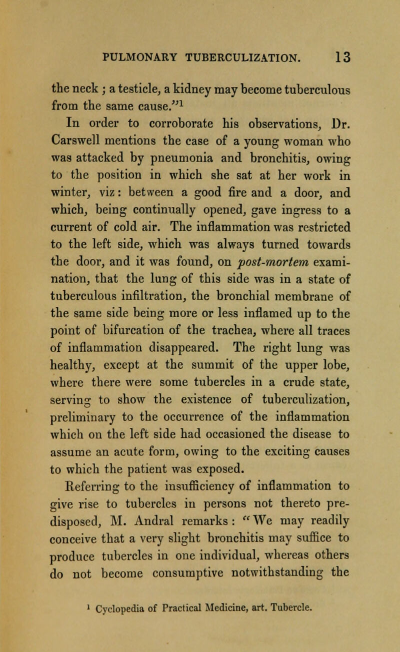 the neck ; a testicle, a kidney may become tuberculous from the same cause.1 In order to corroborate his observations, Dr. Carswell mentions the case of a young woman who was attacked by pneumonia and bronchitis, owing to the position in which she sat at her work in winter, viz: between a good fire and a door, and which, being continually opened, gave ingress to a current of cold air. The inflammation was restricted to the left side, which was always turned towards the door, and it was found, on post-mortem exami- nation, that the lung of this side was in a state of tuberculous infiltration, the bronchial membrane of the same side being more or less inflamed up to the point of bifurcation of the trachea, where all traces of inflammation disappeared. The right lung was healthy, except at the summit of the upper lobe, where there were some tubercles in a crude state, serving to show the existence of tuberculization, preliminary to the occurrence of the inflammation which on the left side had occasioned the disease to assume an acute form, owing to the exciting causes to which the patient was exposed. Referring to the insufficiency of inflammation to give rise to tubercles in persons not thereto pre- disposed, M. Andral remarks :  We may readily conceive that a very slight bronchitis may suffice to produce tubercles in one individual, whereas others do not become consumptive notwithstanding the 1 Cyclopedia of Practical Medicine, art. Tubercle.