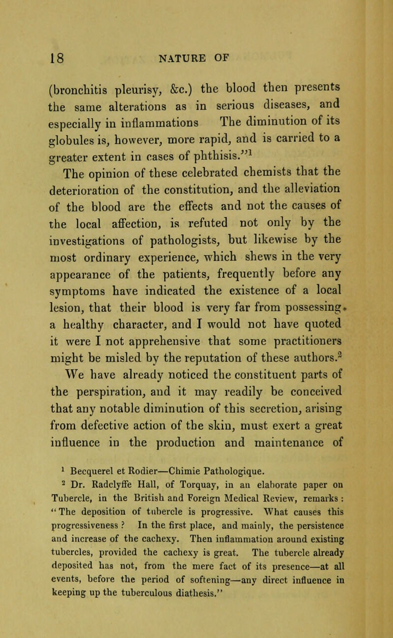 (bronchitis pleurisy, &c.) the blood then presents the same alterations as in serious diseases, and especially in inflammations The diminution of its globules is, however, more rapid, and is carried to a greater extent in eases of phthisis.1 The opinion of these celebrated chemists that the deterioration of the constitution, and the alleviation of the blood are the effects and not the causes of the local affection, is refuted not only by the investigations of pathologists, but likewise by the most ordinary experience, which shews in the very appearance of the patients, frequently before any symptoms have indicated the existence of a local lesion, that their blood is very far from possessing, a healthy character, and I would not have quoted it were I not apprehensive that some practitioners might be misled by the reputation of these authors.2 We have already noticed the constituent parts of the perspiration, and it may readily be conceived that any notable diminution of this secretion, arising from defective action of the skin, must exert a great influence in the production and maintenance of 1 Becquerel et Rodier—Chimie Pathologique. 2 Dr. RadclyfFe Hall, of Torquay, in an elaborate paper on Tubercle, in the British and Foreign Medical Review, remarks : The deposition of tubercle is progressive. What causes this progressiveness ? In the first place, and mainly, the persistence and increase of the cachexy. Then inflammation around existing tubercles, provided the cachexy is great. The tubercle already deposited has not, from the mere fact of its presence—at all events, before the period of softening—any direct influence in keeping up the tuberculous diathesis.