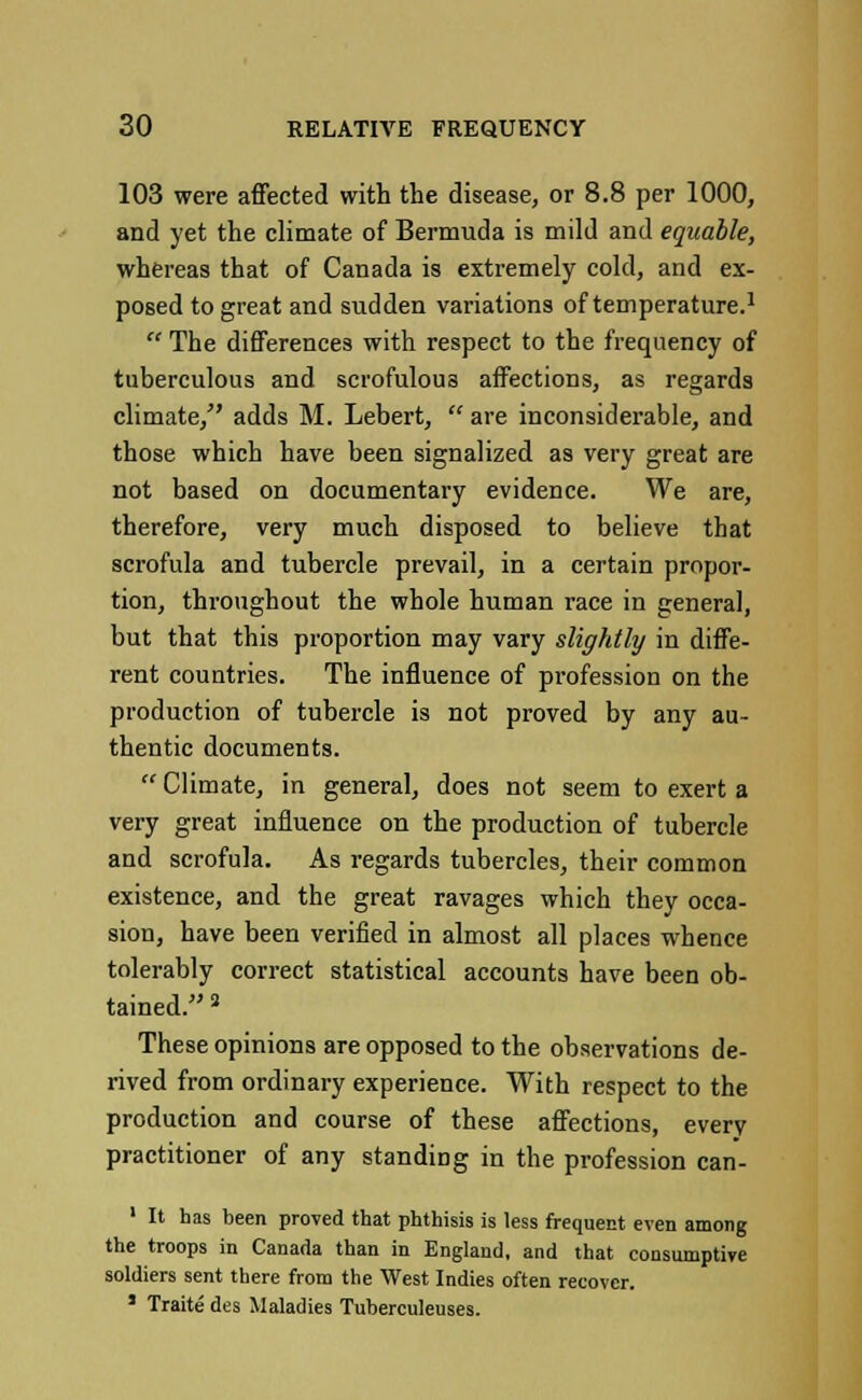 103 were affected with the disease, or 8.8 per 1000, and yet the climate of Bermuda is mild and equable, whereas that of Canada is extremely cold, and ex- posed to great and sudden variations of temperature.1  The differences with respect to the frequency of tuberculous and scrofulous affections, as regards climate, adds M. Lebert,  are inconsiderable, and those which have been signalized as very great are not based on documentary evidence. We are, therefore, very much disposed to believe that scrofula and tubercle prevail, in a certain propor- tion, throughout the whole human race in general, but that this proportion may vary slightly in diffe- rent countries. The influence of profession on the production of tubercle is not proved by any au- thentic documents. Climate, in general, does not seem to exert a very great influence on the production of tubercle and scrofula. As regards tubercles, their common existence, and the great ravages which they occa- sion, have been verified in almost all places whence tolerably correct statistical accounts have been ob- tained. 3 These opinions are opposed to the observations de- rived from ordinary experience. With respect to the production and course of these affections, every practitioner of any standing in the profession can- 1 It has been proved that phthisis is less frequent even among the troops in Canada than in England, and that consumptive soldiers sent there from the West Indies often recover. 1 Traite des Maladies Tuberculeuses.