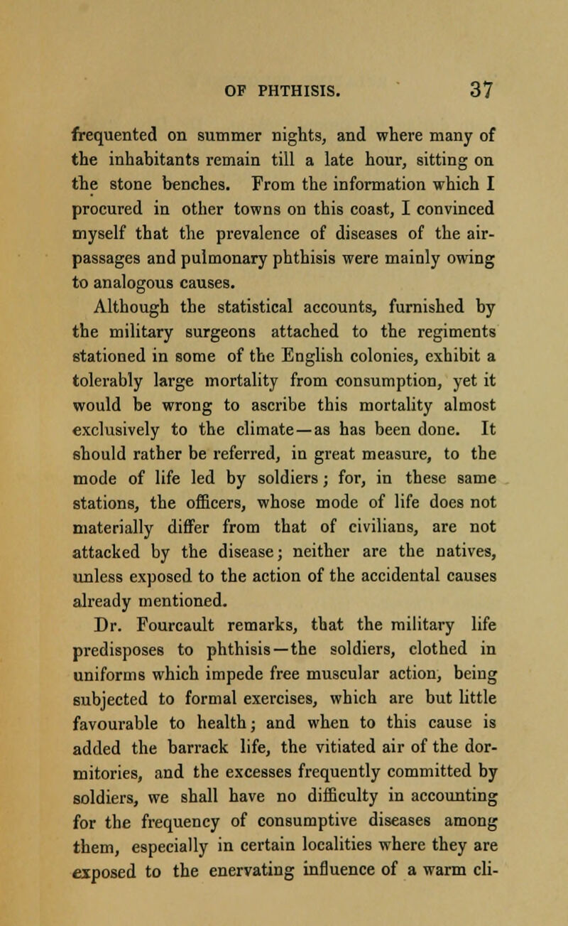 frequented on summer nights, and where many of the inhabitants remain till a late hour, sitting on the stone benches. From the information which I procured in other towns on this coast, I convinced myself that the prevalence of diseases of the air- passages and pulmonary phthisis were mainly owing to analogous causes. Although the statistical accounts, furnished by the military surgeons attached to the regiments stationed in some of the English colonies, exhibit a tolerably large mortality from consumption, yet it would be wrong to ascribe this mortality almost exclusively to the climate—as has been done. It should rather be referred, in great measure, to the mode of life led by soldiers; for, in these same stations, the officers, whose mode of life does not materially differ from that of civilians, are not attacked by the disease; neither are the natives, unless exposed to the action of the accidental causes already mentioned. Dr. Fourcault remarks, that the military life predisposes to phthisis —the soldiers, clothed in uniforms which impede free muscular action, being subjected to formal exercises, which are but little favourable to health; and when to this cause is added the barrack life, the vitiated air of the dor- mitories, and the excesses frequently committed by soldiers, we shall have no difficulty in accounting for the frequency of consumptive diseases among them, especially in certain localities where they are exposed to the enervating influence of a warm cli-