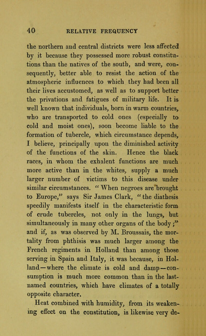 the northern and central districts were less affected by it because they possessed more robust constitu- tions than the natives of the south, and were, con- sequently, better able to resist the action of the atmospheric influences to which they had been all their lives accustomed, as well as to support better the privations and fatigues of military life. It is well known that individuals, born in warm countries, who are transported to cold ones (especially to- cold and moist ones), soon become liable to the formation of tubercle, which circumstance depends, I believe, principally upon the diminished activity of the functions of the skin. Hence the black races, in whom the exhalent functions are much more active than in the whites, supply a much larger number of victims to this disease under similar circumstances. When negroes are'brought to Europe, says Sir James Clark,  the diathesis speedily manifests itself in the characteristic form of crude tubercles, not only in the lungs, but simultaneously in many other organs of the body; and if, as was observed by M. Broussais, the mor- tality from phthisis was much larger among the French regiments in Holland than among those serving in Spain and Italy, it was because, in Hol- land—where the climate is cold and damp —con- sumption is much more common than in the last- named countries, which have climates of a totally opposite character. Heat combined with humidity, from its weaken- ing effect on the constitution, is likewise very de-